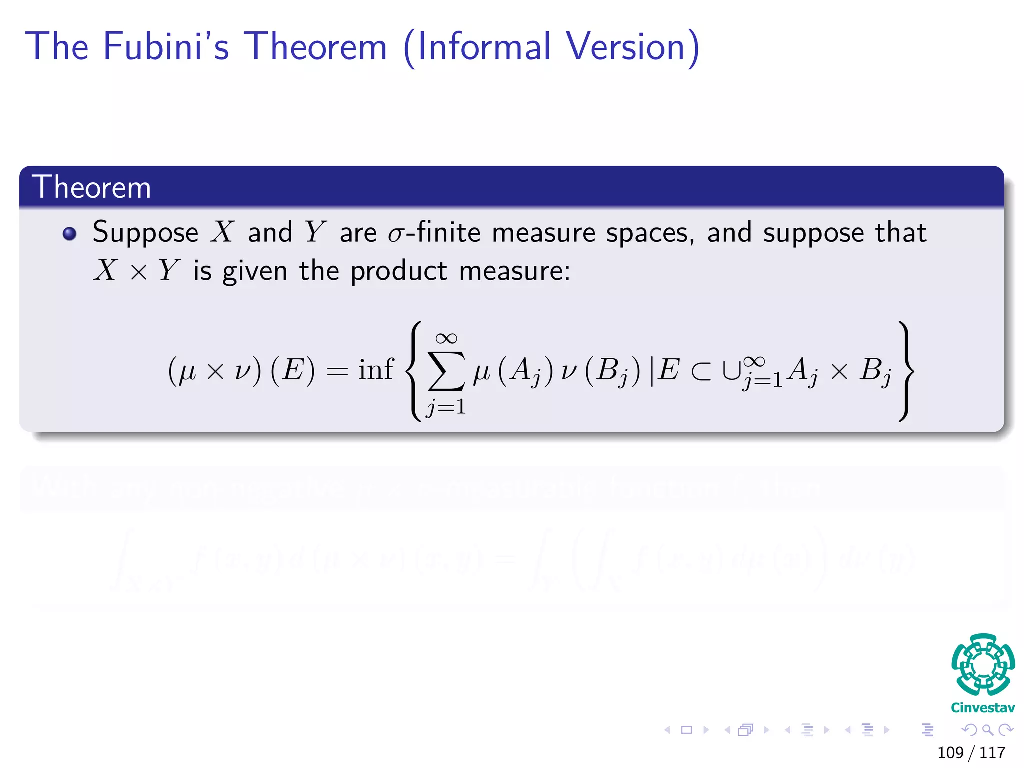 The Fubini’s Theorem (Informal Version)
Theorem
Suppose X and Y are σ-ﬁnite measure spaces, and suppose that
X × Y is given the product measure:
(µ × ν) (E) = inf



∞
j=1
µ (Aj) ν (Bj) |E ⊂ ∪∞
j=1Aj × Bj



With any non-negative µ × ν-measurable function f, then
X×Y
f (x, y) d (µ × ν) (x, y) =
Y X
f (x, y) dµ (x) dν (y)
109 / 117
 