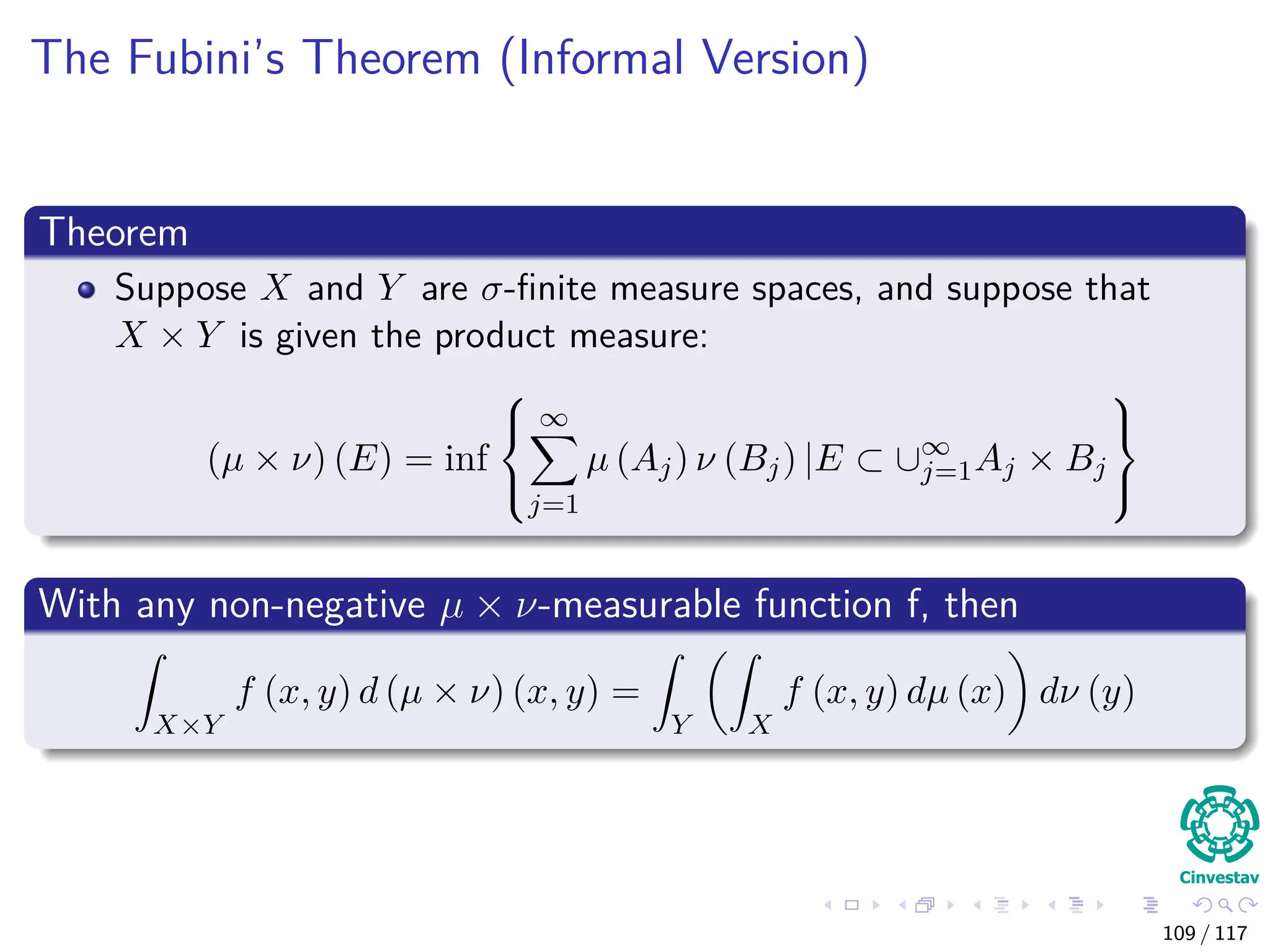 The Fubini’s Theorem (Informal Version)
Theorem
Suppose X and Y are σ-ﬁnite measure spaces, and suppose that
X × Y is given the product measure:
(µ × ν) (E) = inf



∞
j=1
µ (Aj) ν (Bj) |E ⊂ ∪∞
j=1Aj × Bj



With any non-negative µ × ν-measurable function f, then
X×Y
f (x, y) d (µ × ν) (x, y) =
Y X
f (x, y) dµ (x) dν (y)
109 / 117
 
