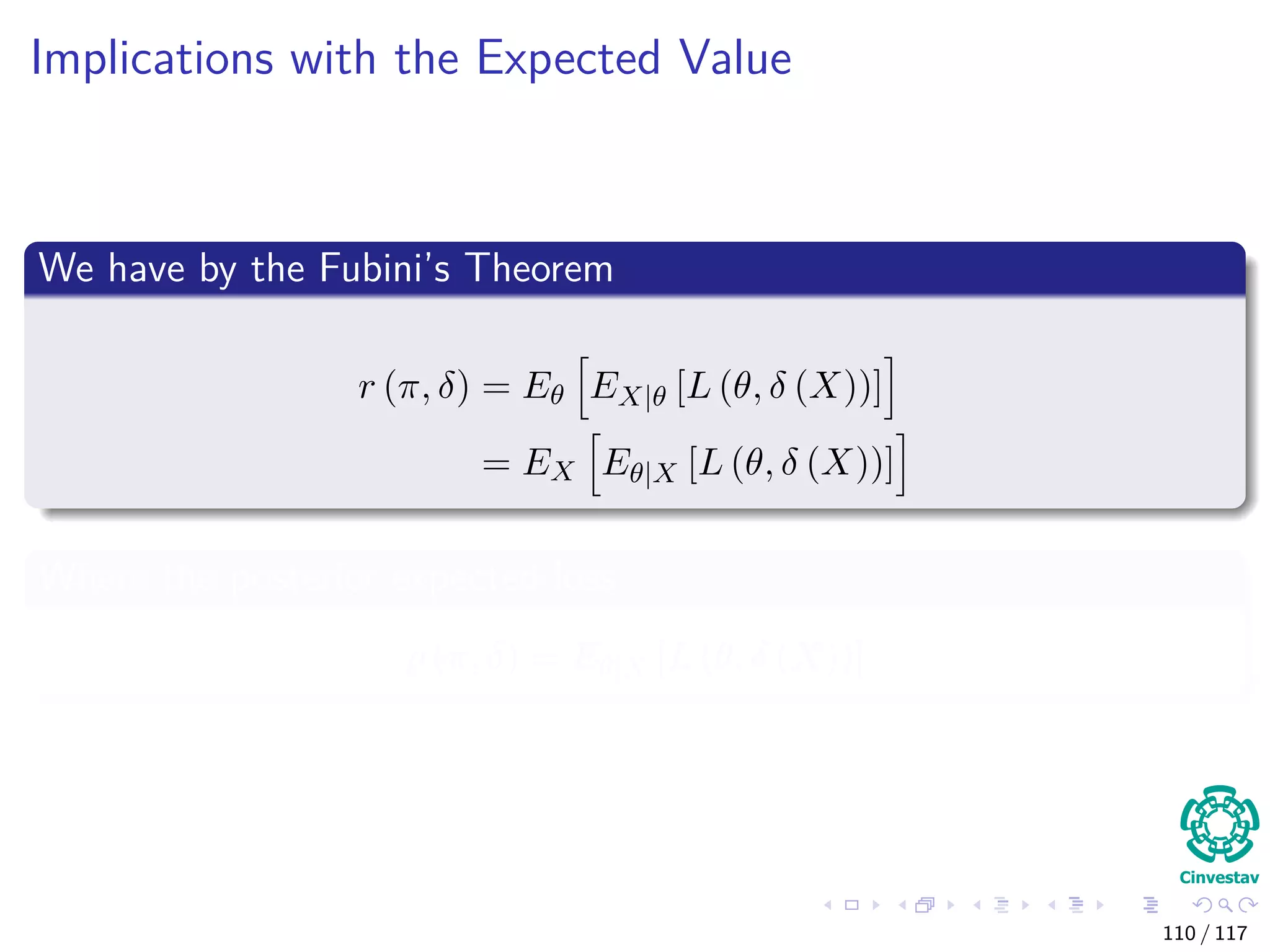 Implications with the Expected Value
We have by the Fubini’s Theorem
r (π, δ) = Eθ EX|θ [L (θ, δ (X))]
= EX Eθ|X [L (θ, δ (X))]
Where the posterior expected loss
ρ (π, δ) = Eθ|X [L (θ, δ (X))]
110 / 117
 