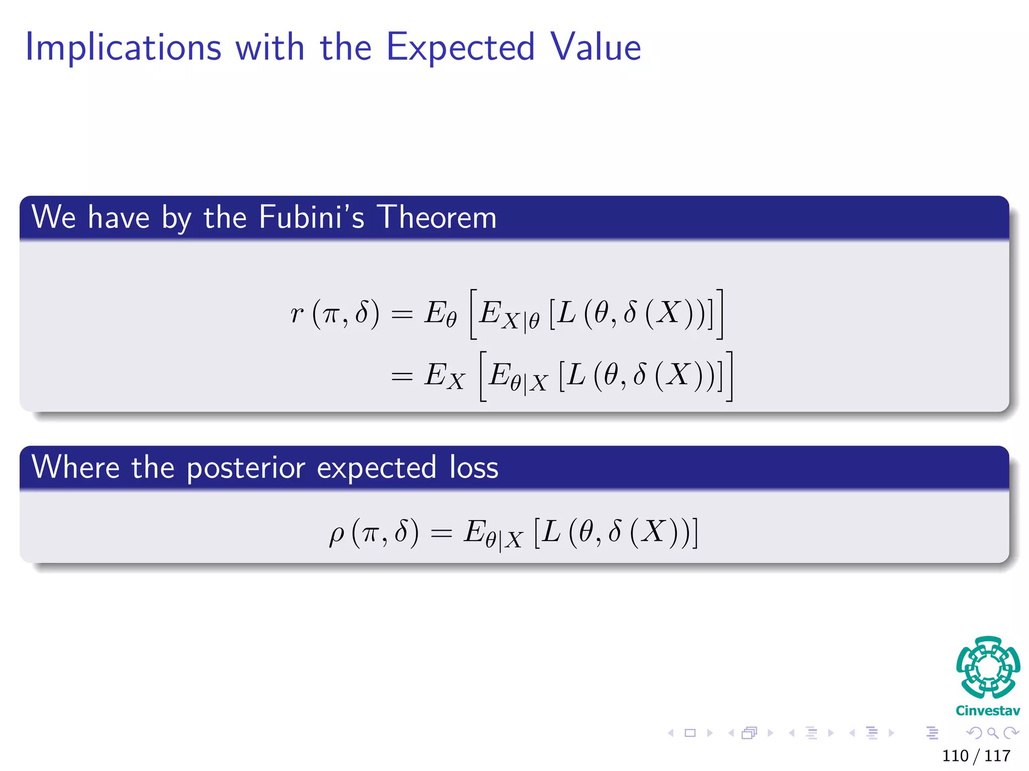 Implications with the Expected Value
We have by the Fubini’s Theorem
r (π, δ) = Eθ EX|θ [L (θ, δ (X))]
= EX Eθ|X [L (θ, δ (X))]
Where the posterior expected loss
ρ (π, δ) = Eθ|X [L (θ, δ (X))]
110 / 117
 