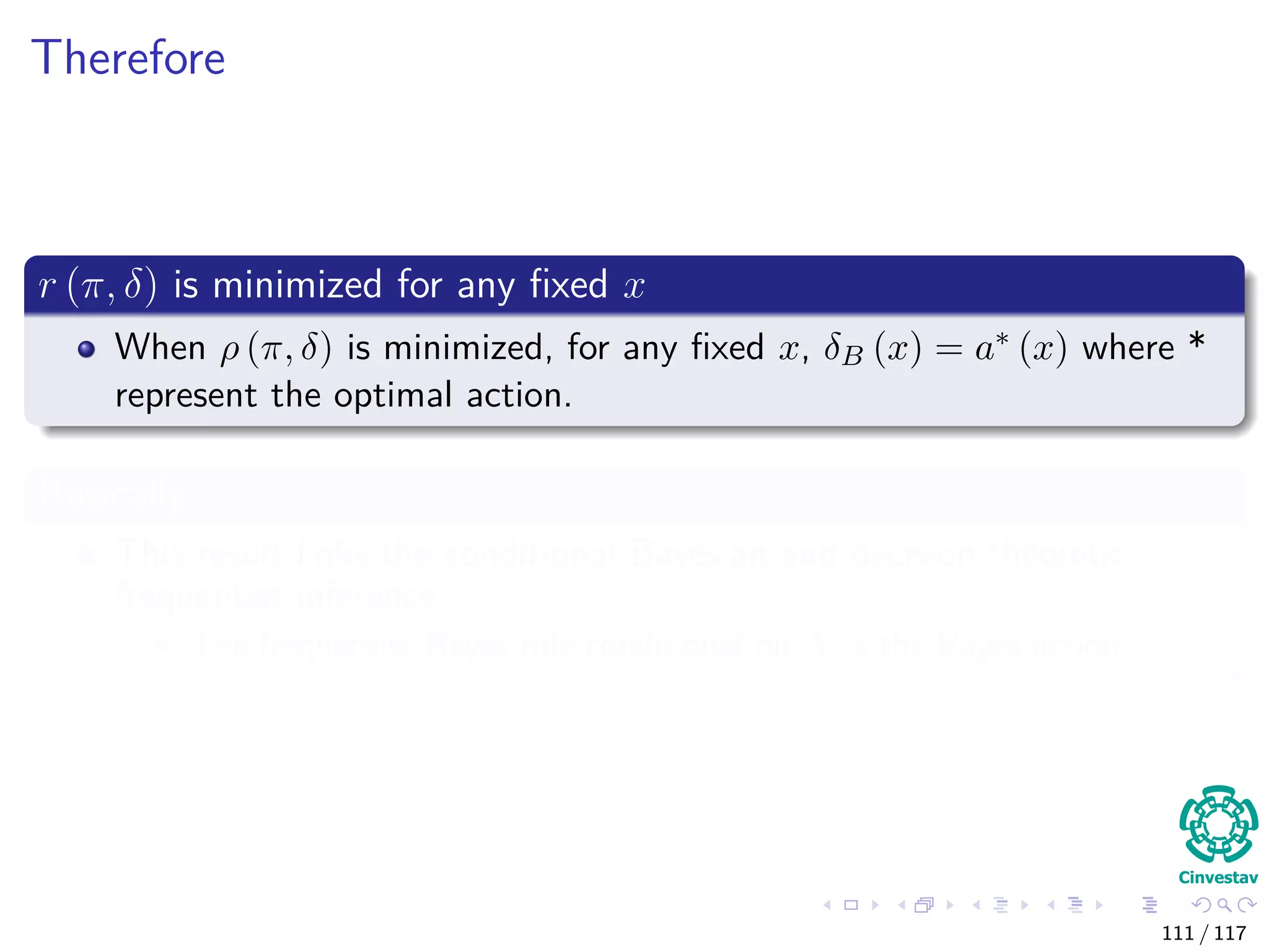 Therefore
r (π, δ) is minimized for any ﬁxed x
When ρ (π, δ) is minimized, for any ﬁxed x, δB (x) = a∗ (x) where *
represent the optimal action.
Basically
This result links the conditional Bayesian and decision theoretic
frequentist inference:
The frequentist Bayes rule conditional on X is the Bayes action.
111 / 117
 