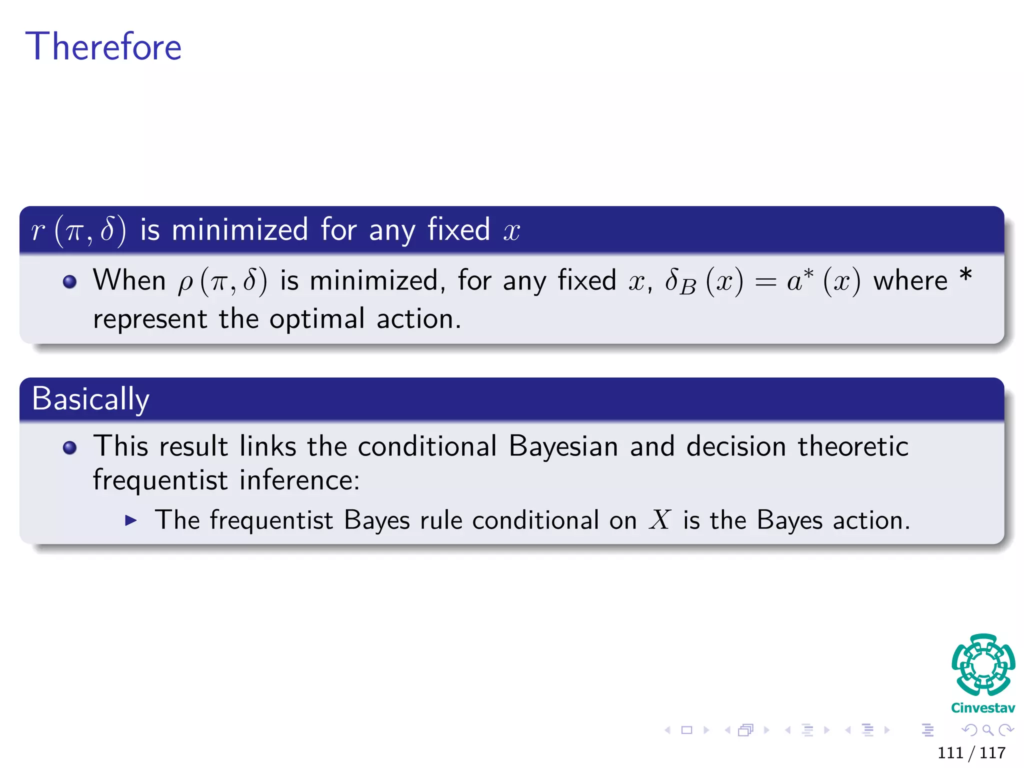 Therefore
r (π, δ) is minimized for any ﬁxed x
When ρ (π, δ) is minimized, for any ﬁxed x, δB (x) = a∗ (x) where *
represent the optimal action.
Basically
This result links the conditional Bayesian and decision theoretic
frequentist inference:
The frequentist Bayes rule conditional on X is the Bayes action.
111 / 117
 