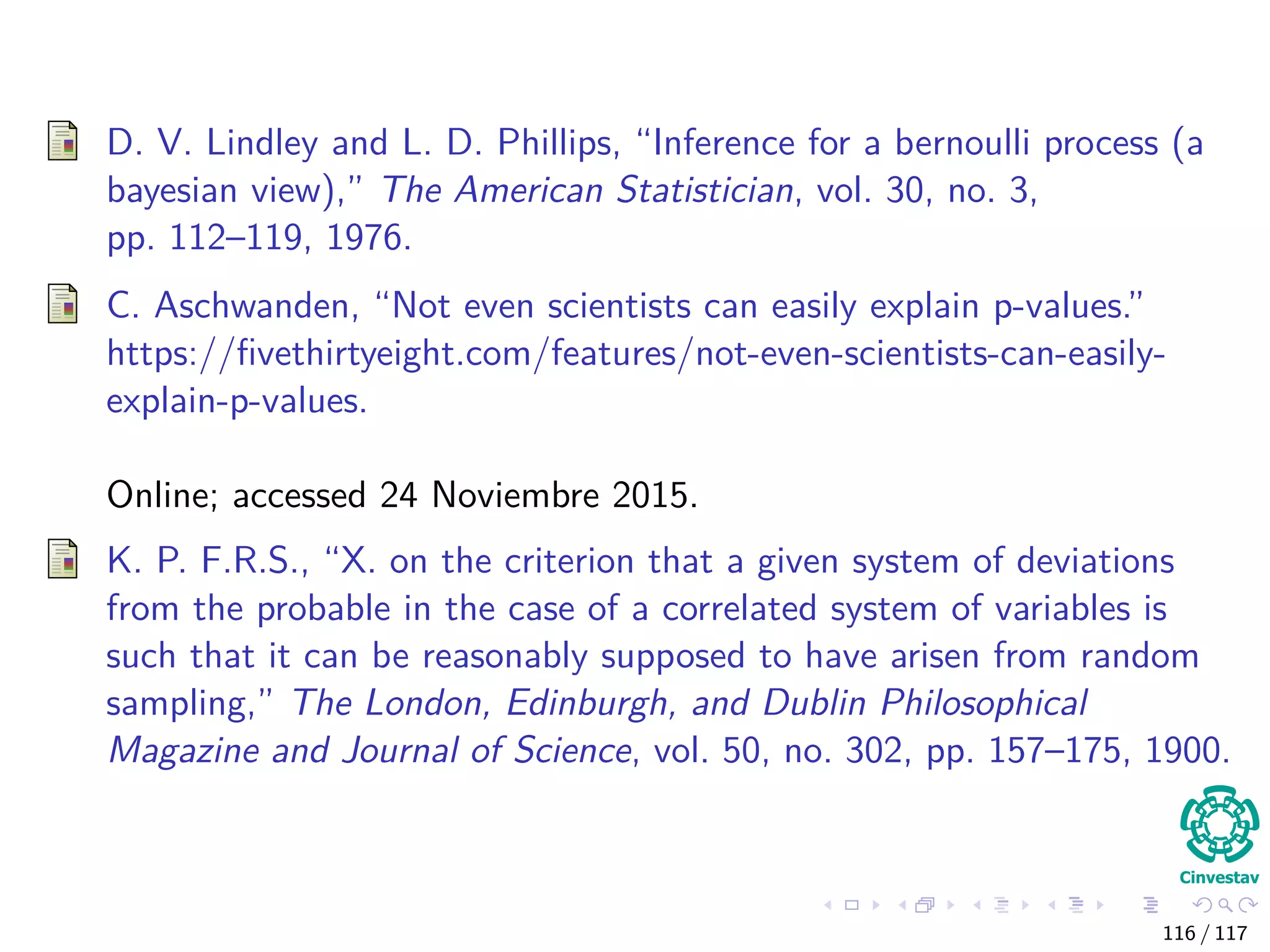 D. V. Lindley and L. D. Phillips, “Inference for a bernoulli process (a
bayesian view),” The American Statistician, vol. 30, no. 3,
pp. 112–119, 1976.
C. Aschwanden, “Not even scientists can easily explain p-values.”
https://ﬁvethirtyeight.com/features/not-even-scientists-can-easily-
explain-p-values.
Online; accessed 24 Noviembre 2015.
K. P. F.R.S., “X. on the criterion that a given system of deviations
from the probable in the case of a correlated system of variables is
such that it can be reasonably supposed to have arisen from random
sampling,” The London, Edinburgh, and Dublin Philosophical
Magazine and Journal of Science, vol. 50, no. 302, pp. 157–175, 1900.
116 / 117
 