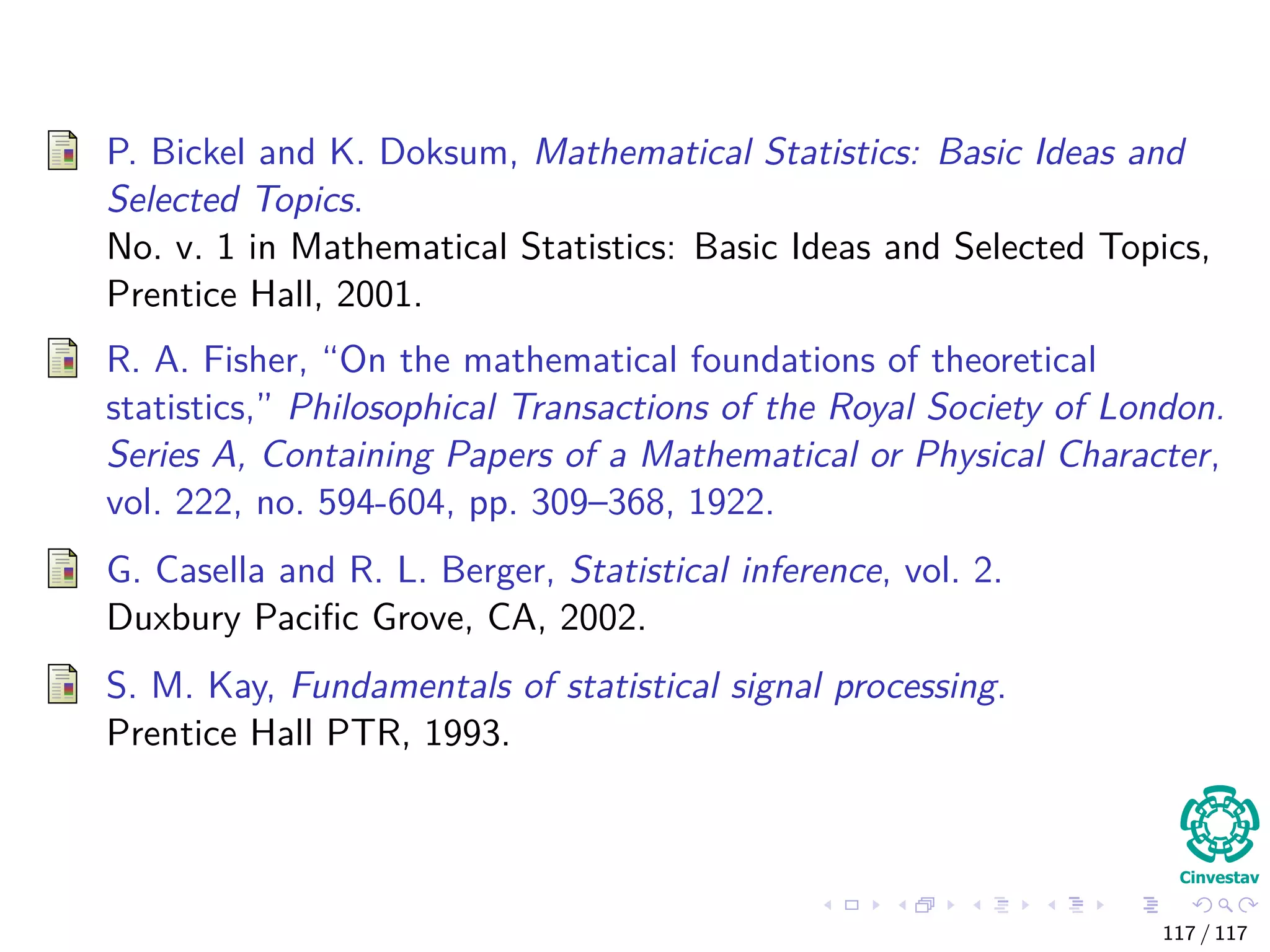 P. Bickel and K. Doksum, Mathematical Statistics: Basic Ideas and
Selected Topics.
No. v. 1 in Mathematical Statistics: Basic Ideas and Selected Topics,
Prentice Hall, 2001.
R. A. Fisher, “On the mathematical foundations of theoretical
statistics,” Philosophical Transactions of the Royal Society of London.
Series A, Containing Papers of a Mathematical or Physical Character,
vol. 222, no. 594-604, pp. 309–368, 1922.
G. Casella and R. L. Berger, Statistical inference, vol. 2.
Duxbury Paciﬁc Grove, CA, 2002.
S. M. Kay, Fundamentals of statistical signal processing.
Prentice Hall PTR, 1993.
117 / 117
 
