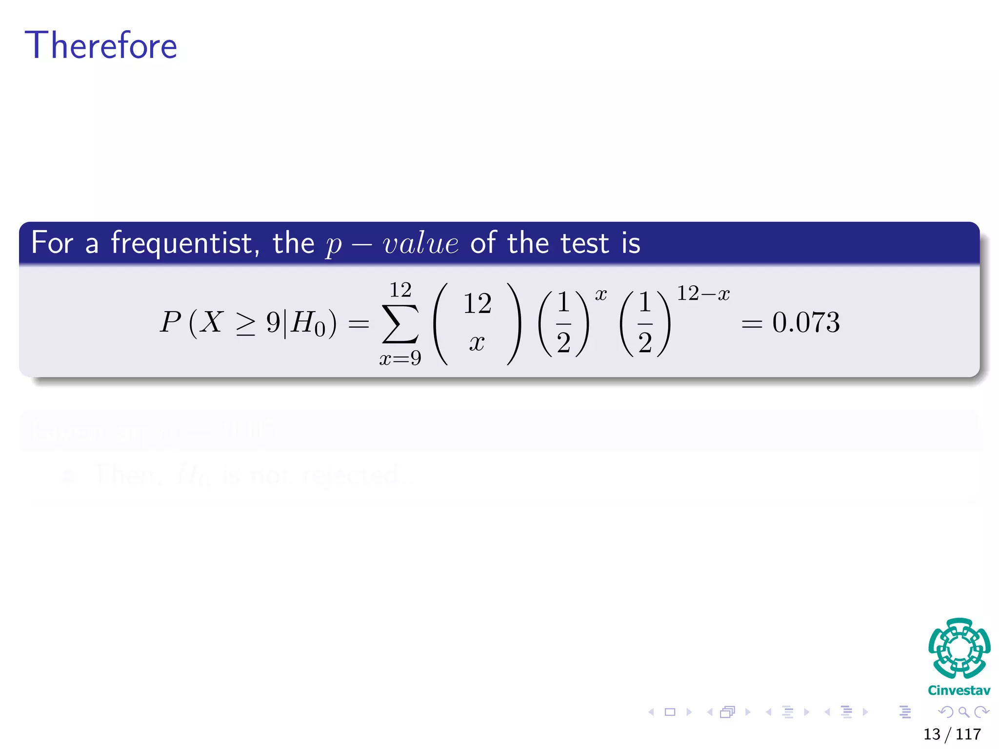 Therefore
For a frequentist, the p − value of the test is
P (X ≥ 9|H0) =
12
x=9
12
x
1
2
x
1
2
12−x
= 0.073
Given an α = 0.05
Then, H0 is not rejected...
13 / 117
 
