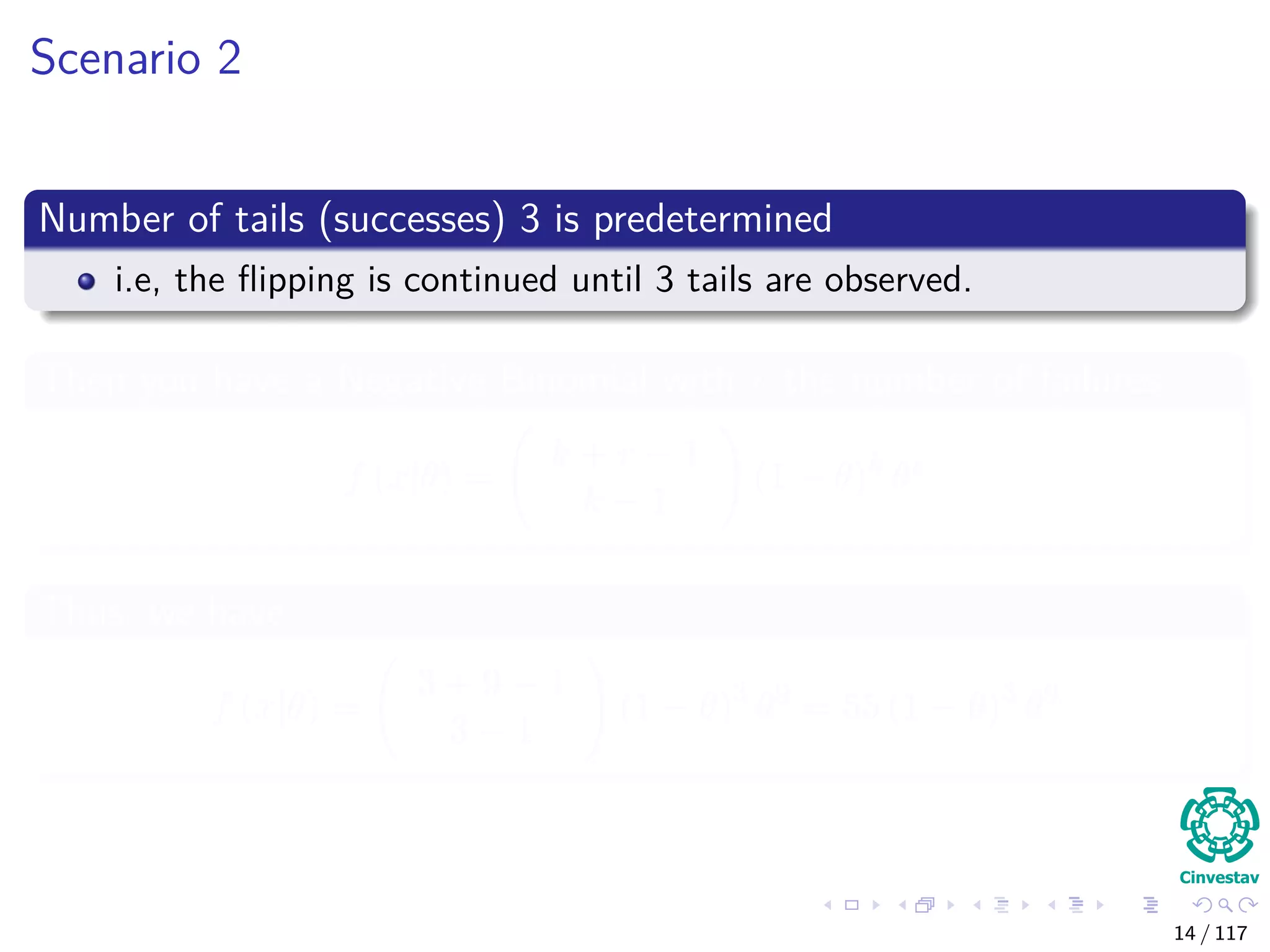 Scenario 2
Number of tails (successes) 3 is predetermined
i.e, the ﬂipping is continued until 3 tails are observed.
Then you have a Negative Binomial with r the number of failures
f (x|θ) =
k + r − 1
k − 1
(1 − θ)k
θr
Thus, we have
f (x|θ) =
3 + 9 − 1
3 − 1
(1 − θ)3
θ9
= 55 (1 − θ)3
θ9
14 / 117
 