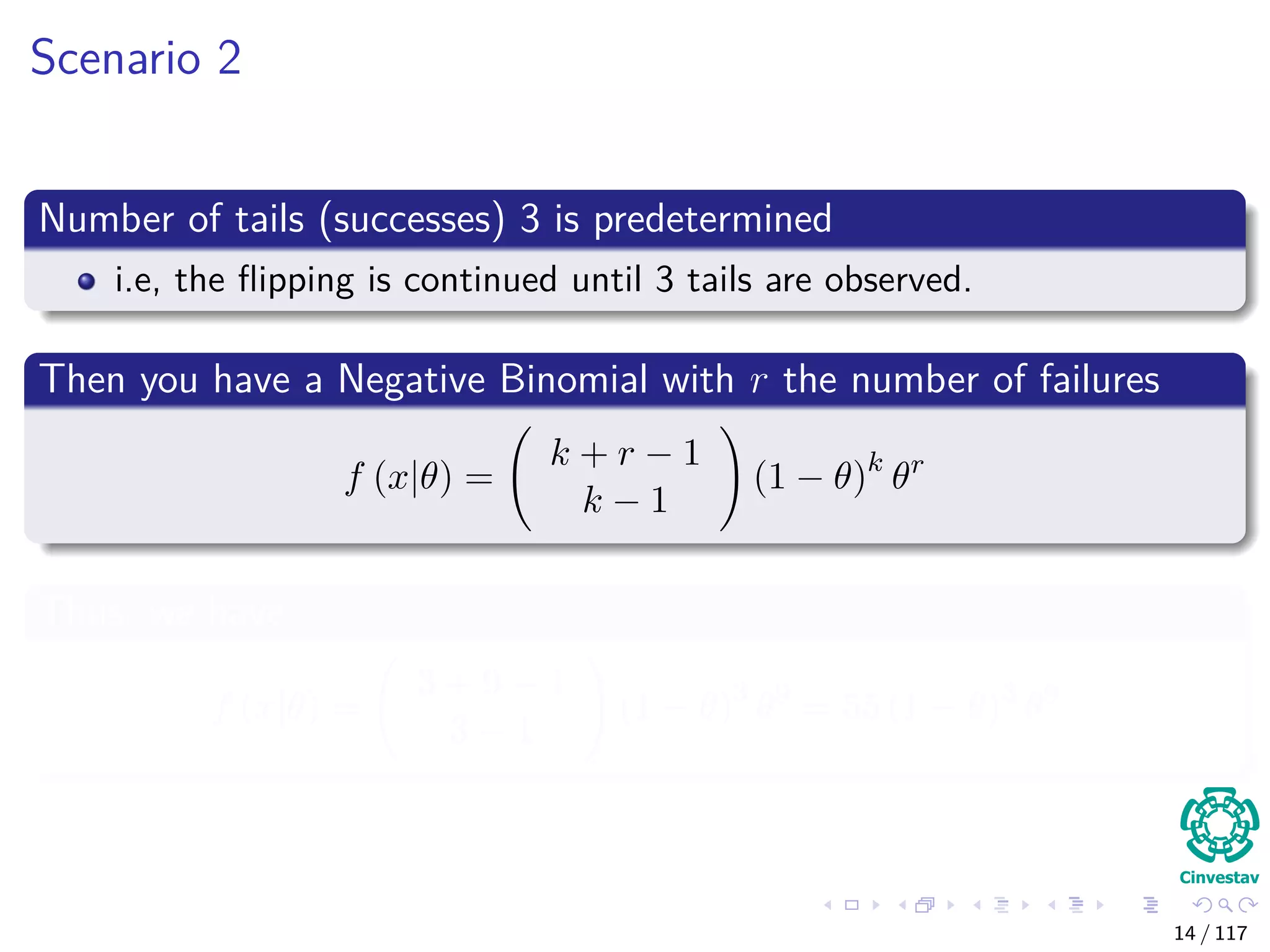 Scenario 2
Number of tails (successes) 3 is predetermined
i.e, the ﬂipping is continued until 3 tails are observed.
Then you have a Negative Binomial with r the number of failures
f (x|θ) =
k + r − 1
k − 1
(1 − θ)k
θr
Thus, we have
f (x|θ) =
3 + 9 − 1
3 − 1
(1 − θ)3
θ9
= 55 (1 − θ)3
θ9
14 / 117
 