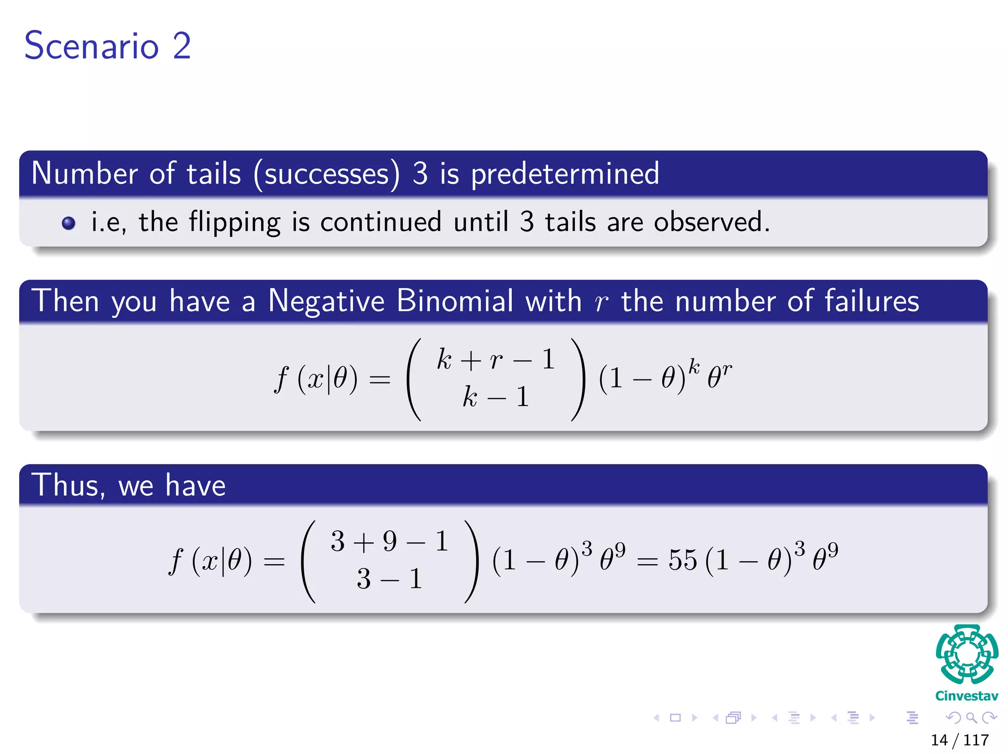 Scenario 2
Number of tails (successes) 3 is predetermined
i.e, the ﬂipping is continued until 3 tails are observed.
Then you have a Negative Binomial with r the number of failures
f (x|θ) =
k + r − 1
k − 1
(1 − θ)k
θr
Thus, we have
f (x|θ) =
3 + 9 − 1
3 − 1
(1 − θ)3
θ9
= 55 (1 − θ)3
θ9
14 / 117
 