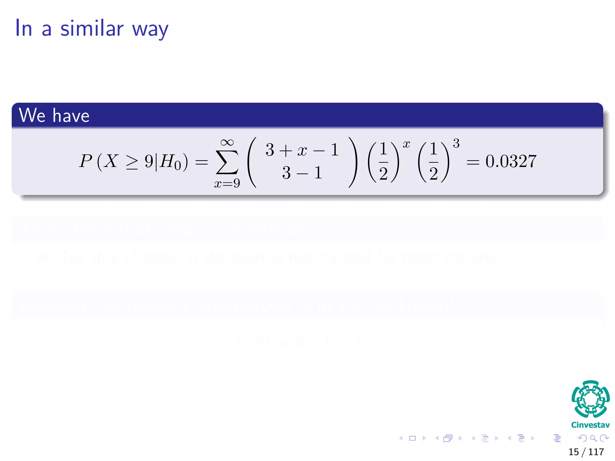 In a similar way
We have
P (X ≥ 9|H0) =
∞
x=9
3 + x − 1
3 − 1
1
2
x
1
2
3
= 0.0327
Thus, the hypothesis H0 is rejected
But this change in decision is not caused by observations.
However, all relevant information is in the likelihood!!!
(θ) ∝ θ9
(1 − θ)3
15 / 117
 