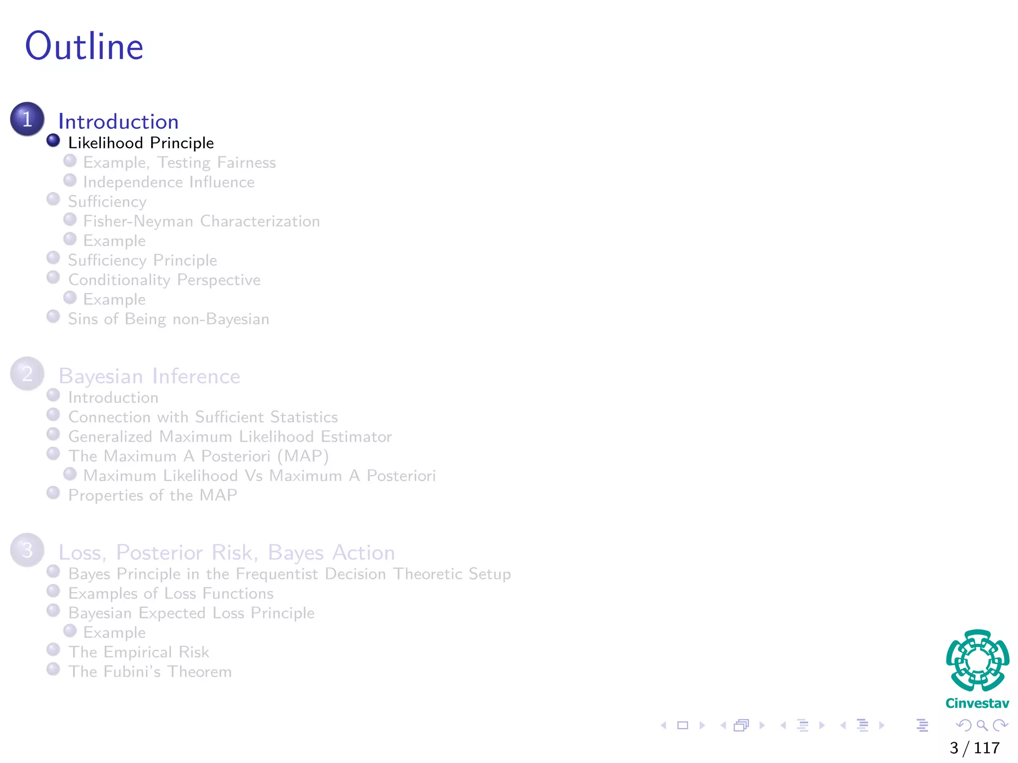 Outline
1 Introduction
Likelihood Principle
Example, Testing Fairness
Independence Inﬂuence
Suﬃciency
Fisher-Neyman Characterization
Example
Suﬃciency Principle
Conditionality Perspective
Example
Sins of Being non-Bayesian
2 Bayesian Inference
Introduction
Connection with Suﬃcient Statistics
Generalized Maximum Likelihood Estimator
The Maximum A Posteriori (MAP)
Maximum Likelihood Vs Maximum A Posteriori
Properties of the MAP
3 Loss, Posterior Risk, Bayes Action
Bayes Principle in the Frequentist Decision Theoretic Setup
Examples of Loss Functions
Bayesian Expected Loss Principle
Example
The Empirical Risk
The Fubini’s Theorem
3 / 117
 