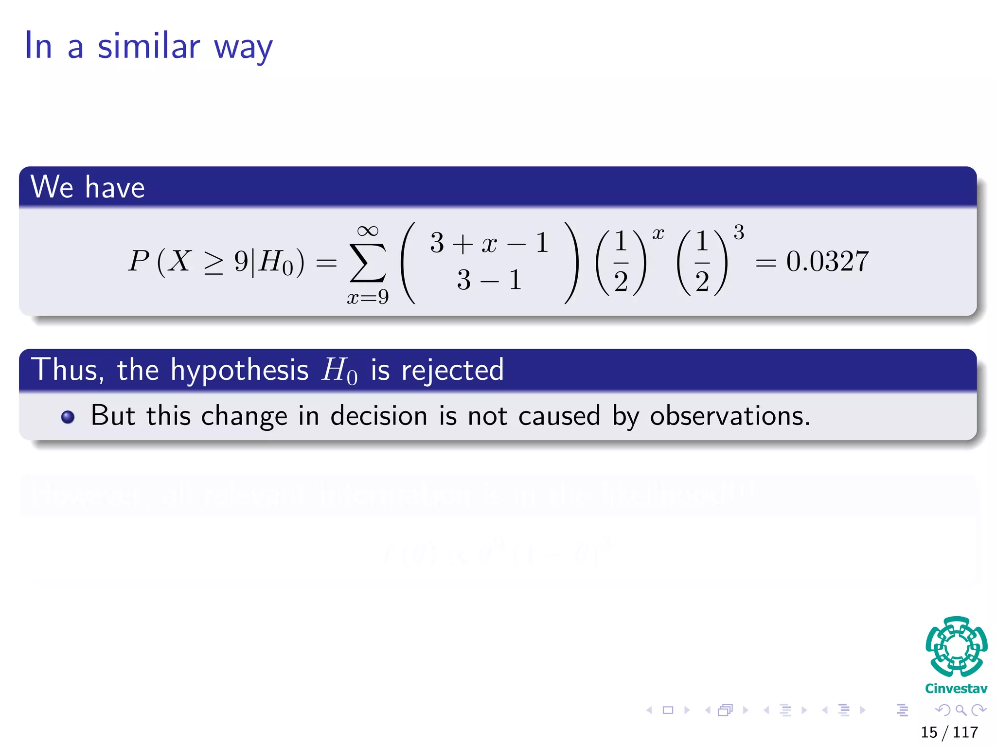 In a similar way
We have
P (X ≥ 9|H0) =
∞
x=9
3 + x − 1
3 − 1
1
2
x
1
2
3
= 0.0327
Thus, the hypothesis H0 is rejected
But this change in decision is not caused by observations.
However, all relevant information is in the likelihood!!!
(θ) ∝ θ9
(1 − θ)3
15 / 117
 