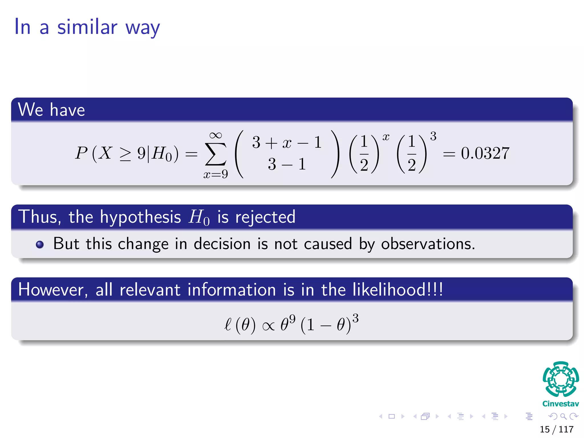 In a similar way
We have
P (X ≥ 9|H0) =
∞
x=9
3 + x − 1
3 − 1
1
2
x
1
2
3
= 0.0327
Thus, the hypothesis H0 is rejected
But this change in decision is not caused by observations.
However, all relevant information is in the likelihood!!!
(θ) ∝ θ9
(1 − θ)3
15 / 117
 