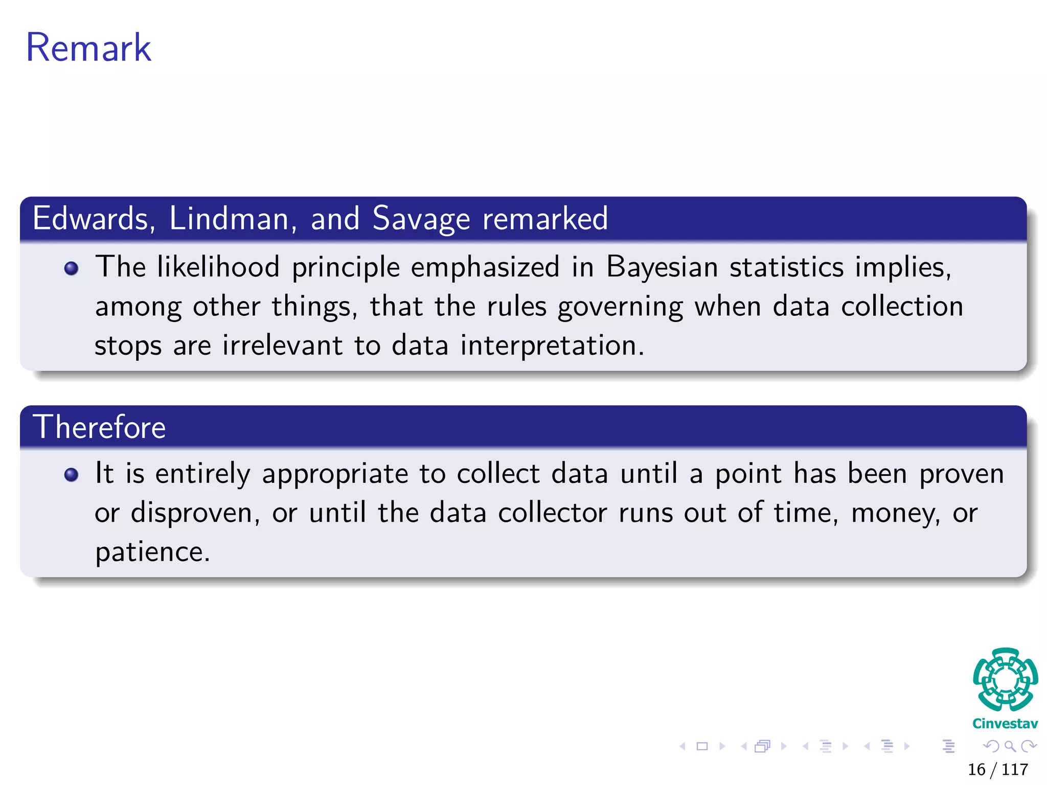 Remark
Edwards, Lindman, and Savage remarked
The likelihood principle emphasized in Bayesian statistics implies,
among other things, that the rules governing when data collection
stops are irrelevant to data interpretation.
Therefore
It is entirely appropriate to collect data until a point has been proven
or disproven, or until the data collector runs out of time, money, or
patience.
16 / 117
 
