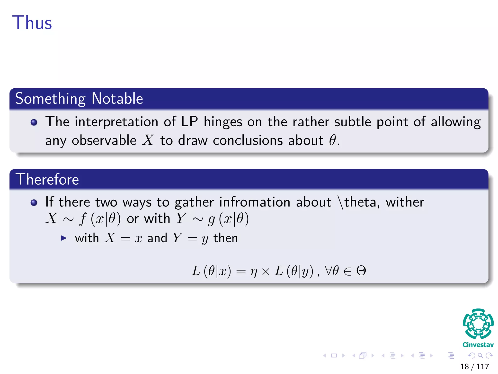 Thus
Something Notable
The interpretation of LP hinges on the rather subtle point of allowing
any observable X to draw conclusions about θ.
Therefore
If there two ways to gather infromation about theta, wither
X ∼ f (x|θ) or with Y ∼ g (x|θ)
with X = x and Y = y then
L (θ|x) = η × L (θ|y) , ∀θ ∈ Θ
18 / 117
 