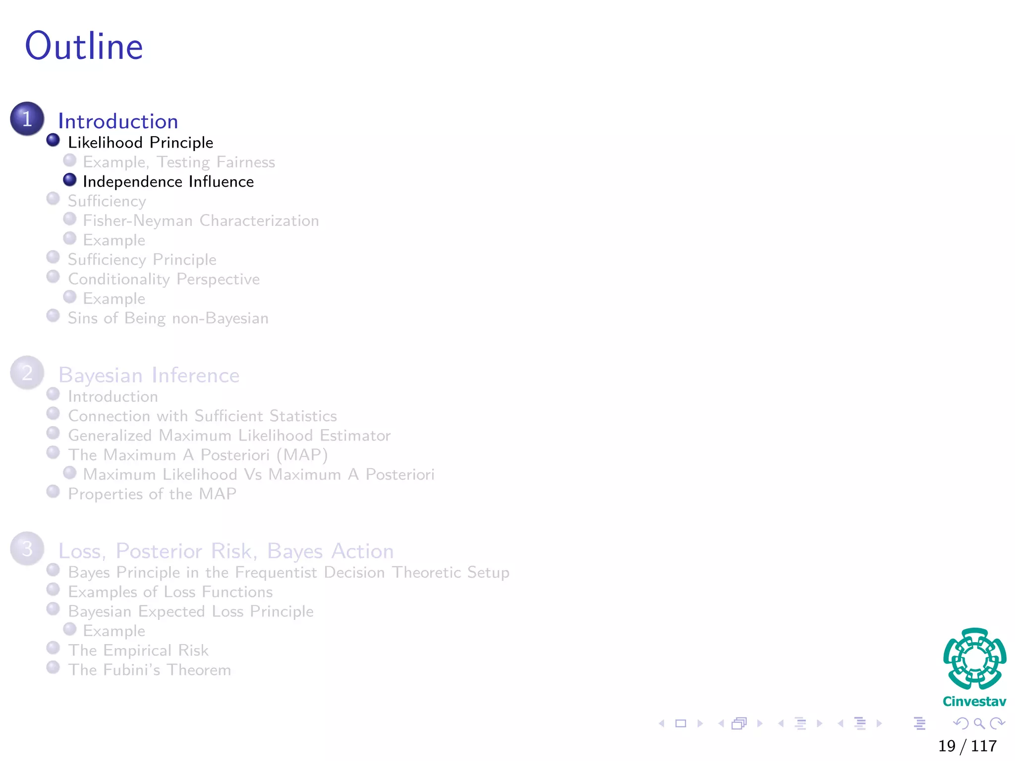 Outline
1 Introduction
Likelihood Principle
Example, Testing Fairness
Independence Inﬂuence
Suﬃciency
Fisher-Neyman Characterization
Example
Suﬃciency Principle
Conditionality Perspective
Example
Sins of Being non-Bayesian
2 Bayesian Inference
Introduction
Connection with Suﬃcient Statistics
Generalized Maximum Likelihood Estimator
The Maximum A Posteriori (MAP)
Maximum Likelihood Vs Maximum A Posteriori
Properties of the MAP
3 Loss, Posterior Risk, Bayes Action
Bayes Principle in the Frequentist Decision Theoretic Setup
Examples of Loss Functions
Bayesian Expected Loss Principle
Example
The Empirical Risk
The Fubini’s Theorem
19 / 117
 