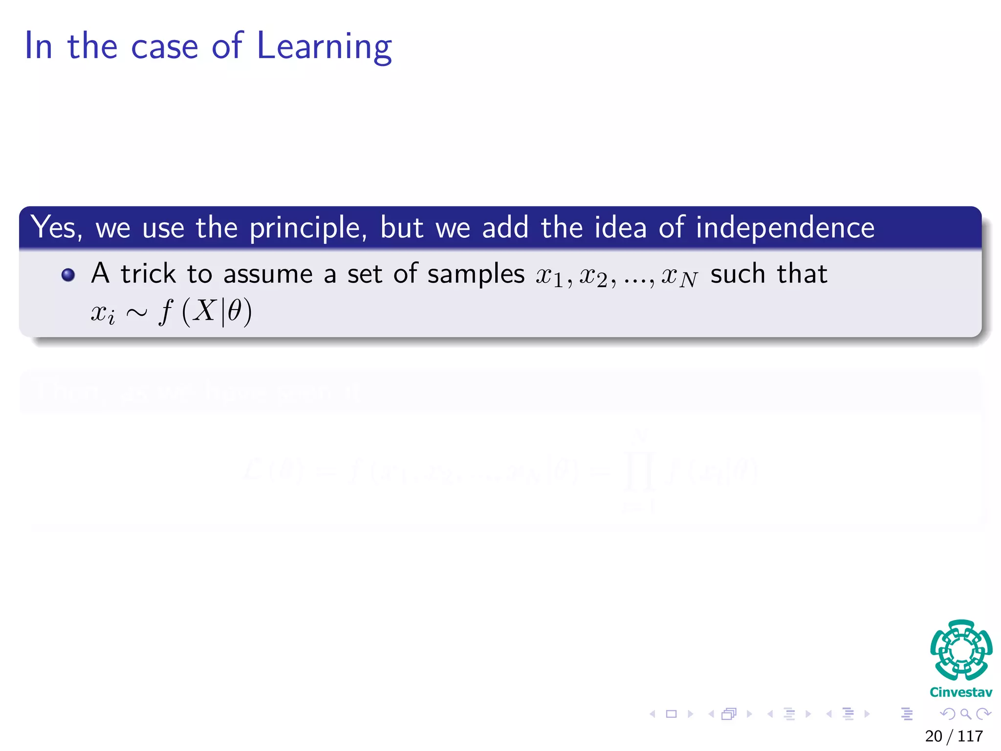 In the case of Learning
Yes, we use the principle, but we add the idea of independence
A trick to assume a set of samples x1, x2, ..., xN such that
xi ∼ f (X|θ)
Then, as we have seen it
L (θ) = f (x1, x2, ..., xN |θ) =
N
i=1
f (xi|θ)
20 / 117
 