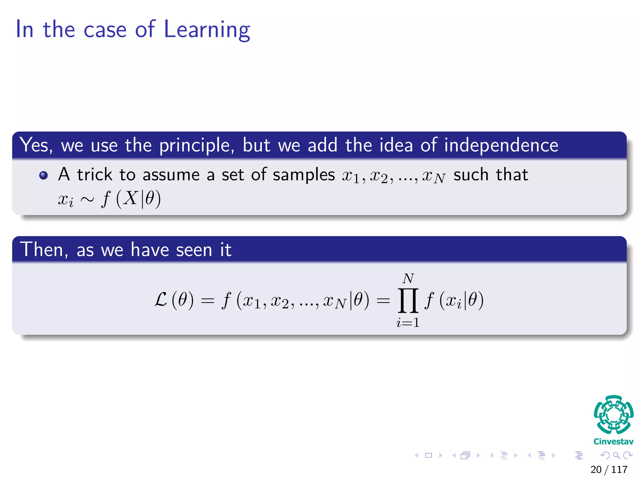 In the case of Learning
Yes, we use the principle, but we add the idea of independence
A trick to assume a set of samples x1, x2, ..., xN such that
xi ∼ f (X|θ)
Then, as we have seen it
L (θ) = f (x1, x2, ..., xN |θ) =
N
i=1
f (xi|θ)
20 / 117
 