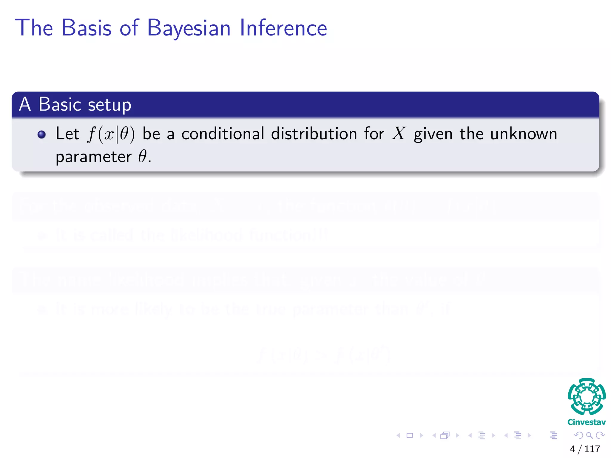 The Basis of Bayesian Inference
A Basic setup
Let f(x|θ) be a conditional distribution for X given the unknown
parameter θ.
For the observed data, X = x, the function (θ) = f(x|θ)
It is called the likelihood function!!!
The name likelihood implies that, given x, the value of θ
It is more likely to be the true parameter than θ , if
f (x|θ) > f x|θ
4 / 117
 