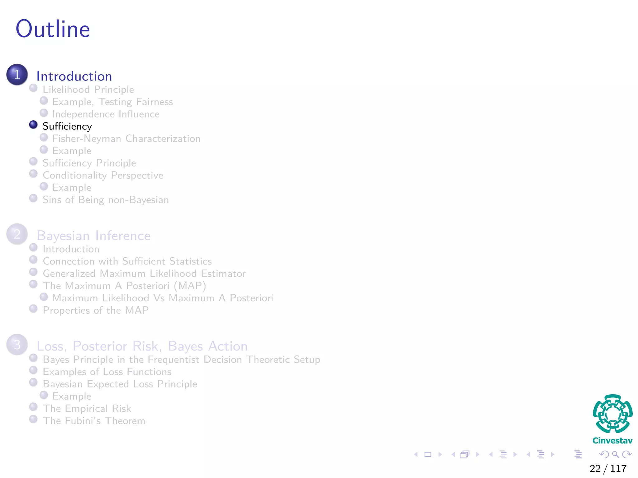 Outline
1 Introduction
Likelihood Principle
Example, Testing Fairness
Independence Inﬂuence
Suﬃciency
Fisher-Neyman Characterization
Example
Suﬃciency Principle
Conditionality Perspective
Example
Sins of Being non-Bayesian
2 Bayesian Inference
Introduction
Connection with Suﬃcient Statistics
Generalized Maximum Likelihood Estimator
The Maximum A Posteriori (MAP)
Maximum Likelihood Vs Maximum A Posteriori
Properties of the MAP
3 Loss, Posterior Risk, Bayes Action
Bayes Principle in the Frequentist Decision Theoretic Setup
Examples of Loss Functions
Bayesian Expected Loss Principle
Example
The Empirical Risk
The Fubini’s Theorem
22 / 117
 