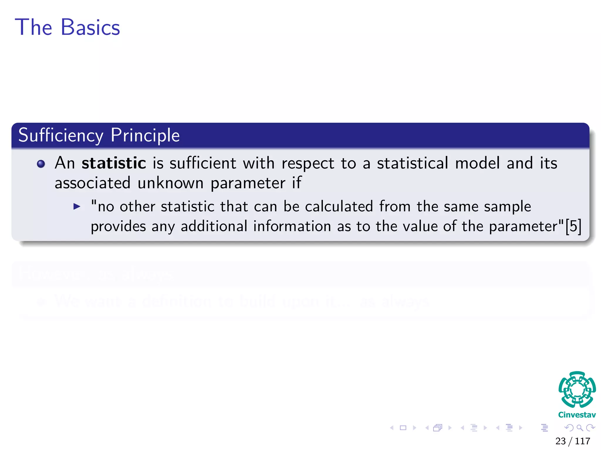 The Basics
Suﬃciency Principle
An statistic is suﬃcient with respect to a statistical model and its
associated unknown parameter if
"no other statistic that can be calculated from the same sample
provides any additional information as to the value of the parameter"[5]
However, as always
We want a deﬁnition to build upon it... as always
23 / 117
 