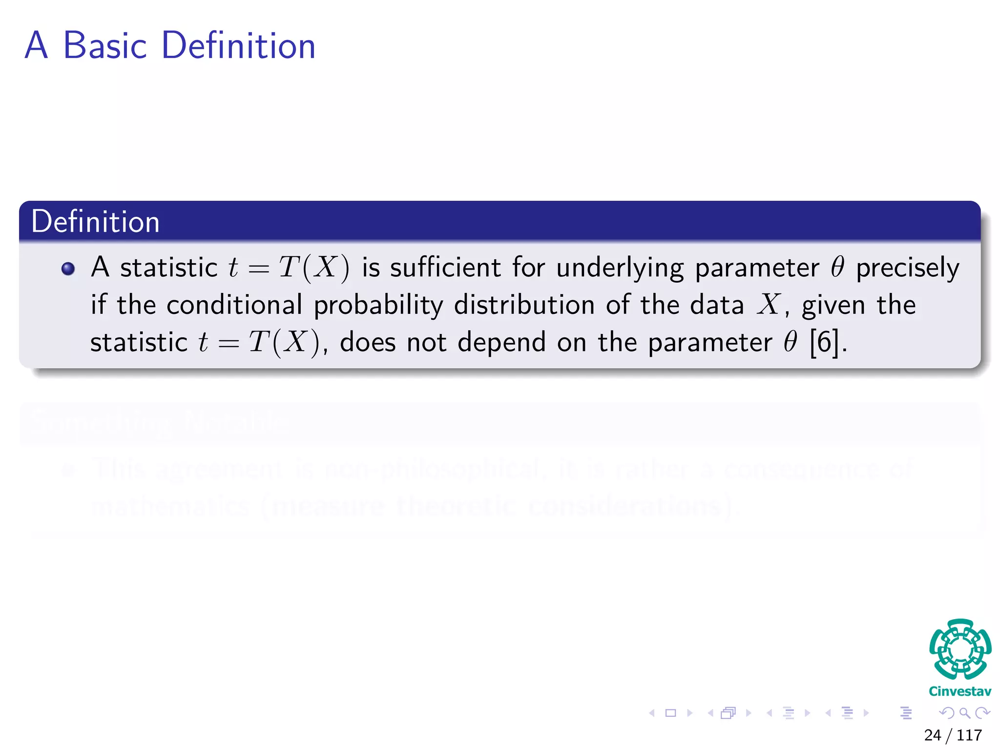 A Basic Deﬁnition
Deﬁnition
A statistic t = T(X) is suﬃcient for underlying parameter θ precisely
if the conditional probability distribution of the data X, given the
statistic t = T(X), does not depend on the parameter θ [6].
Something Notable
This agreement is non-philosophical, it is rather a consequence of
mathematics (measure theoretic considerations).
24 / 117
 