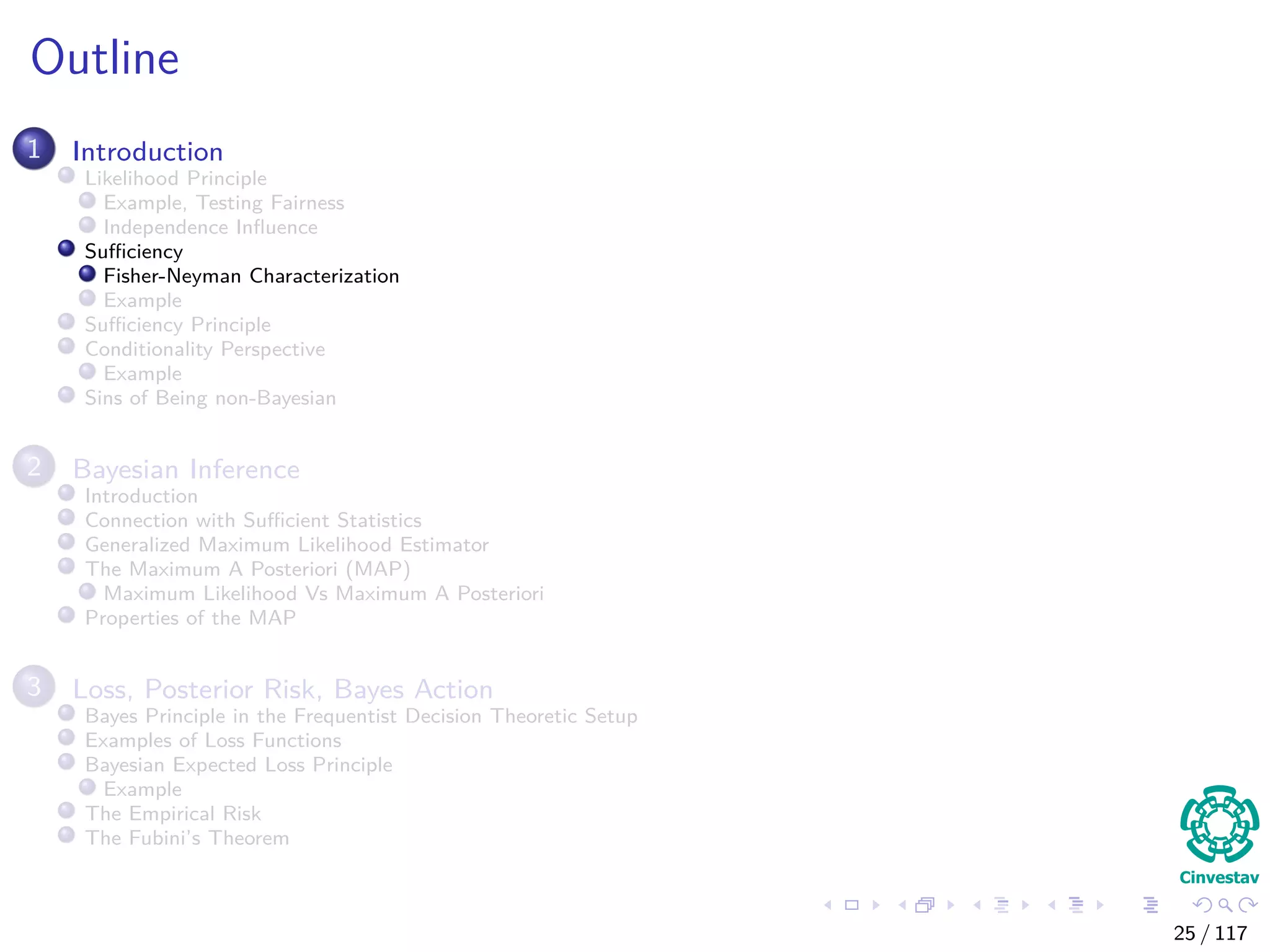 Outline
1 Introduction
Likelihood Principle
Example, Testing Fairness
Independence Inﬂuence
Suﬃciency
Fisher-Neyman Characterization
Example
Suﬃciency Principle
Conditionality Perspective
Example
Sins of Being non-Bayesian
2 Bayesian Inference
Introduction
Connection with Suﬃcient Statistics
Generalized Maximum Likelihood Estimator
The Maximum A Posteriori (MAP)
Maximum Likelihood Vs Maximum A Posteriori
Properties of the MAP
3 Loss, Posterior Risk, Bayes Action
Bayes Principle in the Frequentist Decision Theoretic Setup
Examples of Loss Functions
Bayesian Expected Loss Principle
Example
The Empirical Risk
The Fubini’s Theorem
25 / 117
 