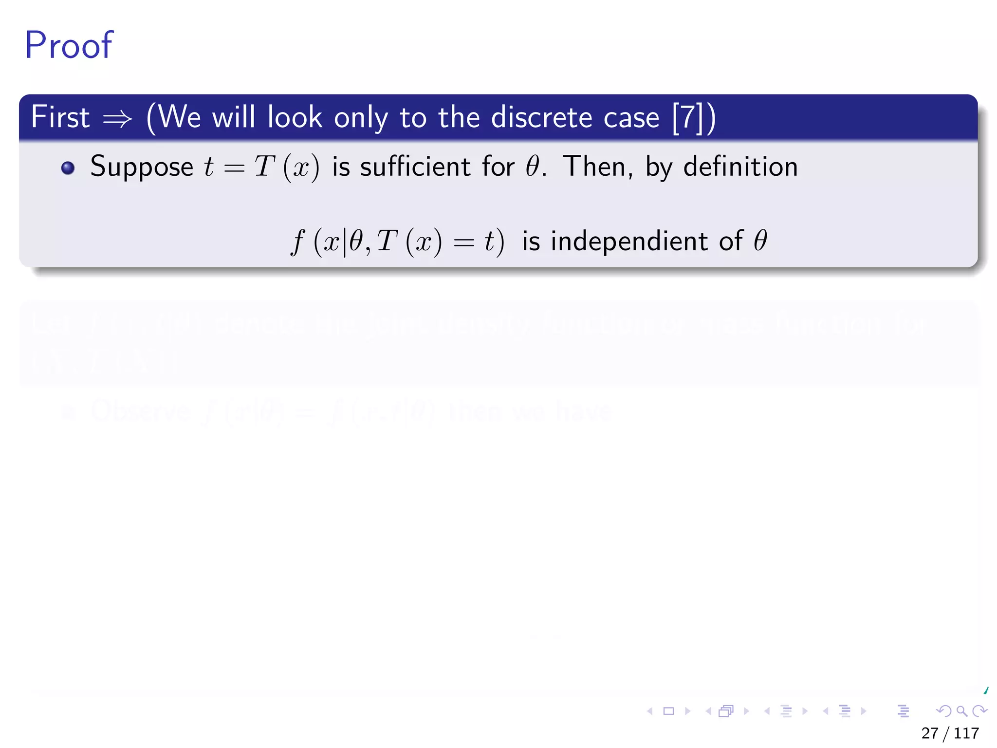 Proof
First ⇒ (We will look only to the discrete case [7])
Suppose t = T (x) is suﬃcient for θ. Then, by deﬁnition
f (x|θ, T (x) = t) is independient of θ
Let f (x, t|θ) denote the joint density function or mass function for
(X, T (X))
Observe f (x|θ) = f (x, t|θ) then we have
f (x|θ) = f (x, t|θ)
= f (x|θ, t) f (t|θ) Bayesian
= a (x)
f (x|t)
b (t, θ)
f (t|θ)
Independence
27 / 117
 