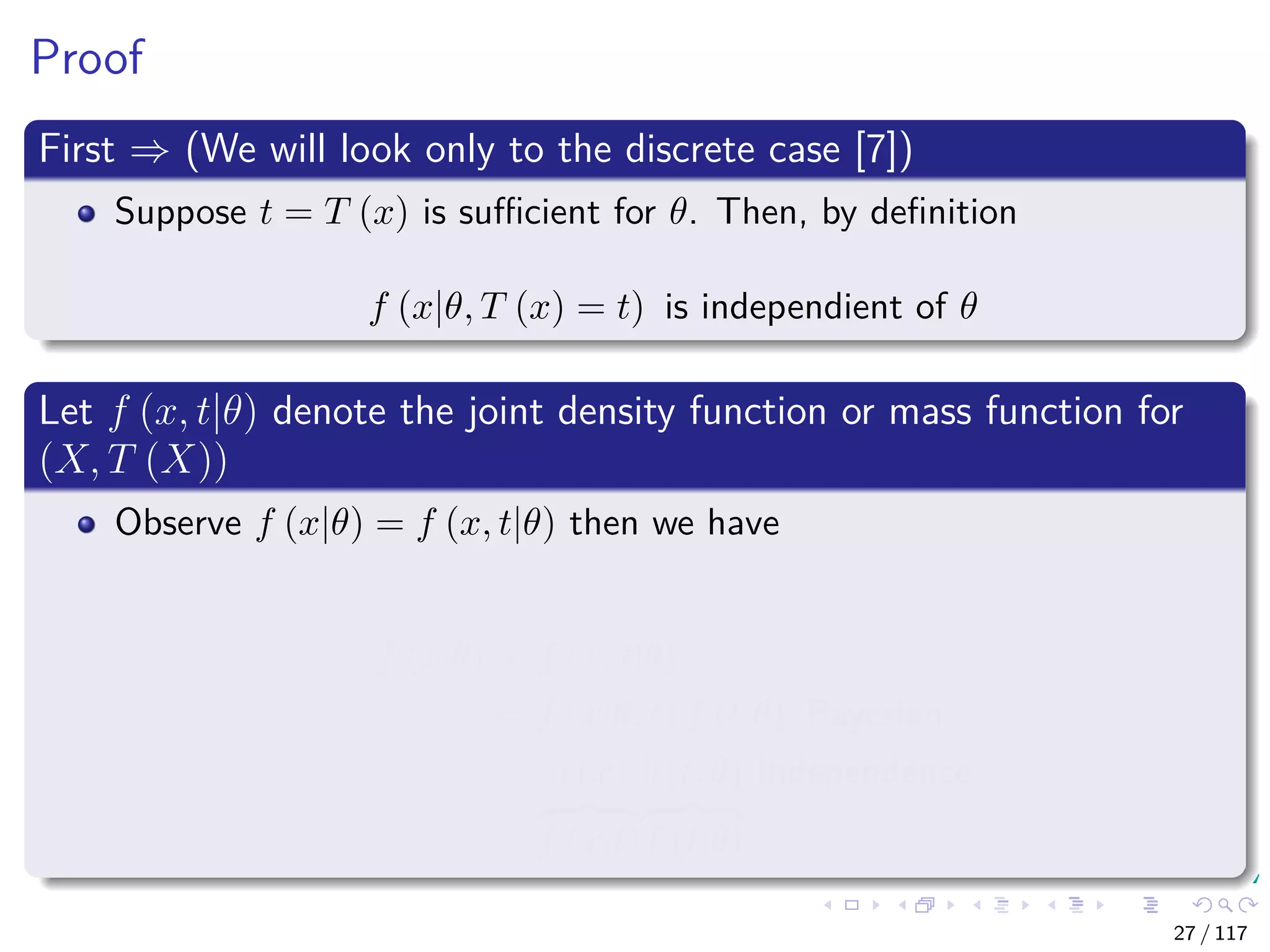 Proof
First ⇒ (We will look only to the discrete case [7])
Suppose t = T (x) is suﬃcient for θ. Then, by deﬁnition
f (x|θ, T (x) = t) is independient of θ
Let f (x, t|θ) denote the joint density function or mass function for
(X, T (X))
Observe f (x|θ) = f (x, t|θ) then we have
f (x|θ) = f (x, t|θ)
= f (x|θ, t) f (t|θ) Bayesian
= a (x)
f (x|t)
b (t, θ)
f (t|θ)
Independence
27 / 117
 