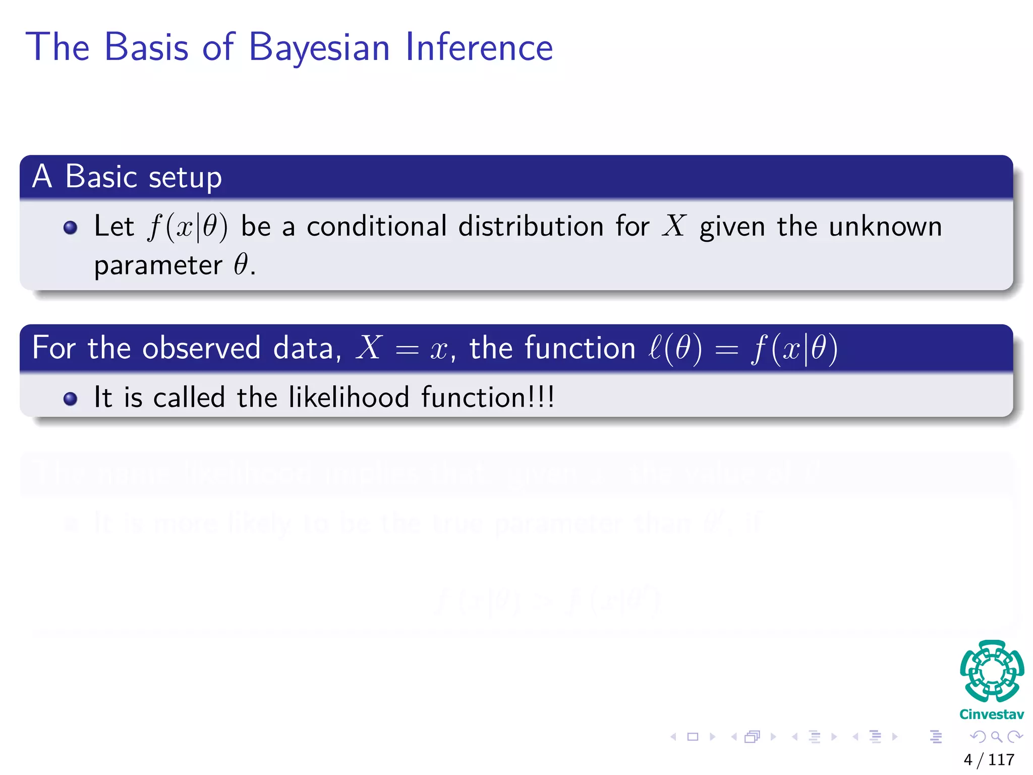 The Basis of Bayesian Inference
A Basic setup
Let f(x|θ) be a conditional distribution for X given the unknown
parameter θ.
For the observed data, X = x, the function (θ) = f(x|θ)
It is called the likelihood function!!!
The name likelihood implies that, given x, the value of θ
It is more likely to be the true parameter than θ , if
f (x|θ) > f x|θ
4 / 117
 