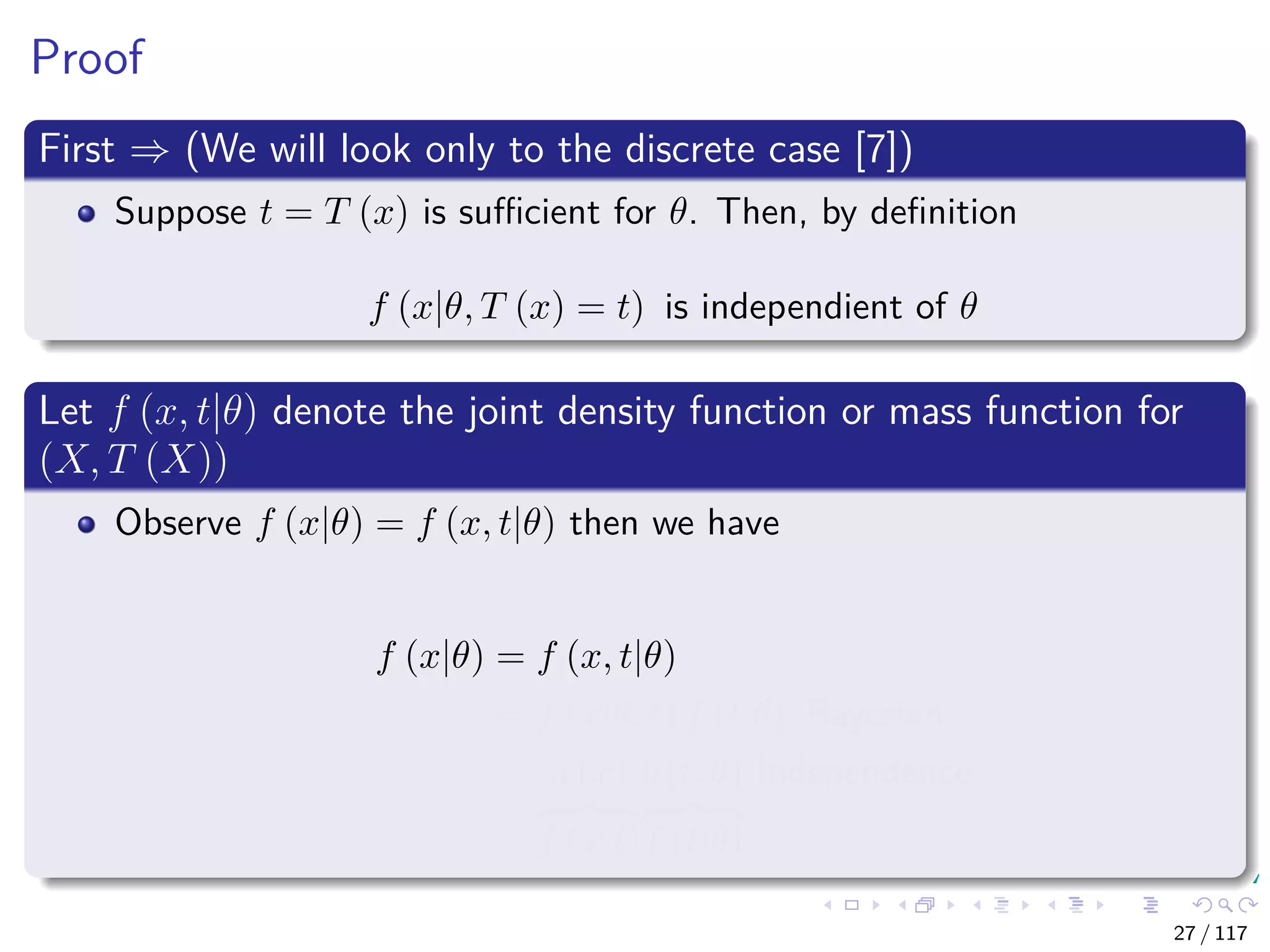Proof
First ⇒ (We will look only to the discrete case [7])
Suppose t = T (x) is suﬃcient for θ. Then, by deﬁnition
f (x|θ, T (x) = t) is independient of θ
Let f (x, t|θ) denote the joint density function or mass function for
(X, T (X))
Observe f (x|θ) = f (x, t|θ) then we have
f (x|θ) = f (x, t|θ)
= f (x|θ, t) f (t|θ) Bayesian
= a (x)
f (x|t)
b (t, θ)
f (t|θ)
Independence
27 / 117
 