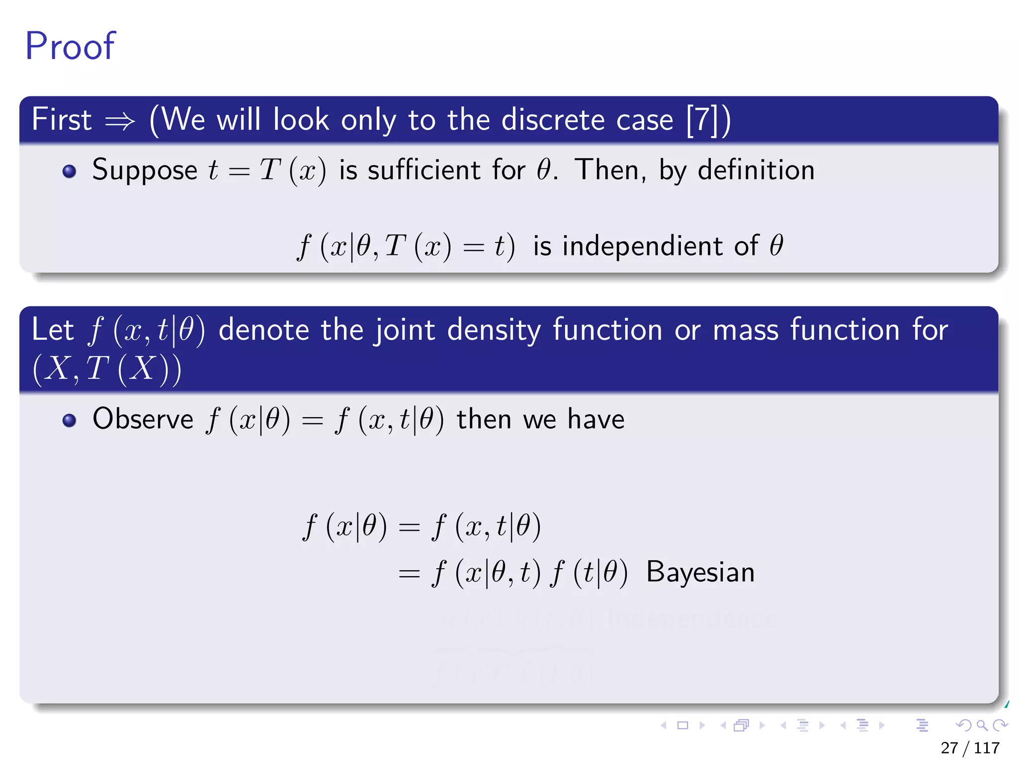 Proof
First ⇒ (We will look only to the discrete case [7])
Suppose t = T (x) is suﬃcient for θ. Then, by deﬁnition
f (x|θ, T (x) = t) is independient of θ
Let f (x, t|θ) denote the joint density function or mass function for
(X, T (X))
Observe f (x|θ) = f (x, t|θ) then we have
f (x|θ) = f (x, t|θ)
= f (x|θ, t) f (t|θ) Bayesian
= a (x)
f (x|t)
b (t, θ)
f (t|θ)
Independence
27 / 117
 