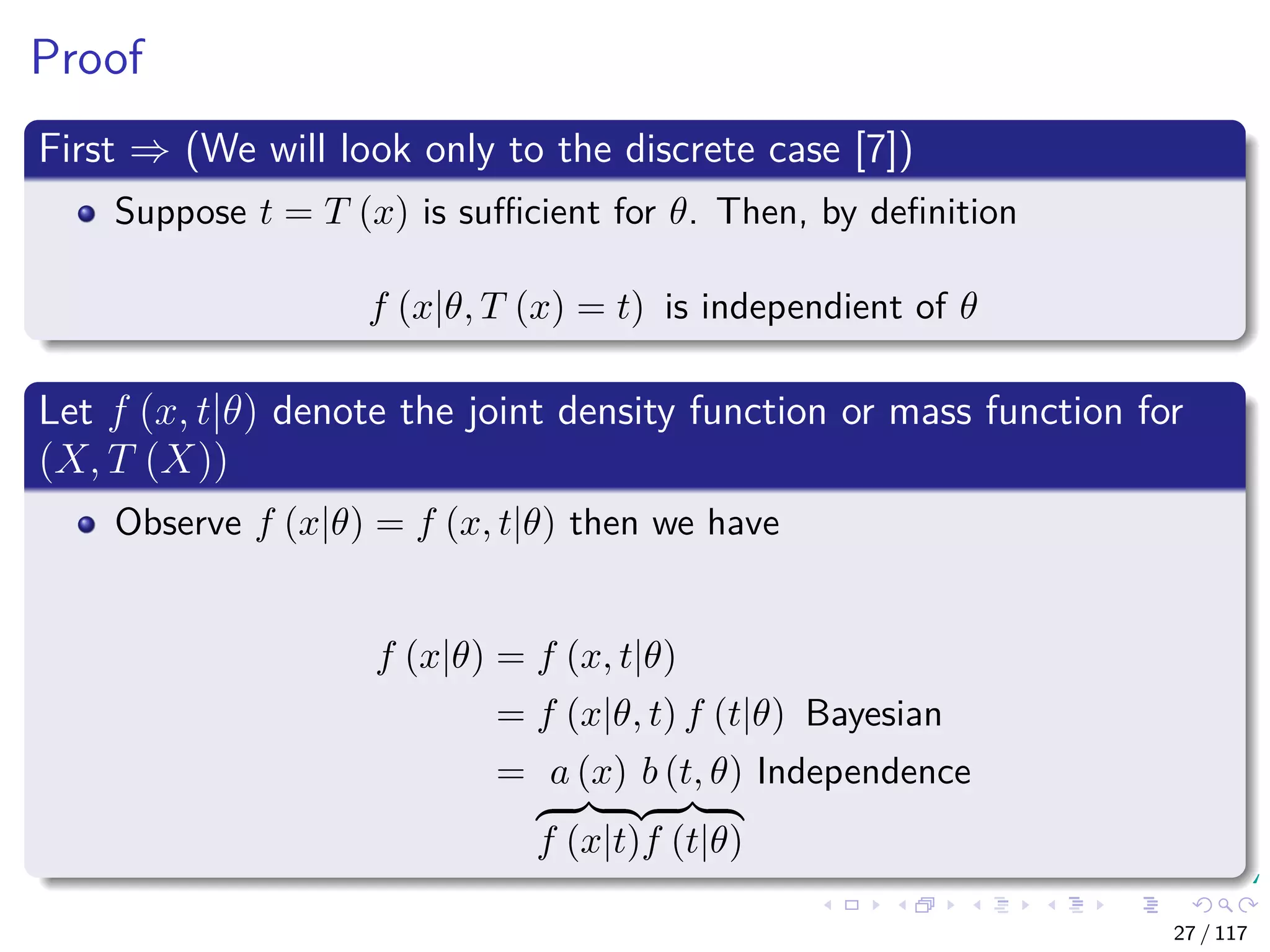Proof
First ⇒ (We will look only to the discrete case [7])
Suppose t = T (x) is suﬃcient for θ. Then, by deﬁnition
f (x|θ, T (x) = t) is independient of θ
Let f (x, t|θ) denote the joint density function or mass function for
(X, T (X))
Observe f (x|θ) = f (x, t|θ) then we have
f (x|θ) = f (x, t|θ)
= f (x|θ, t) f (t|θ) Bayesian
= a (x)
f (x|t)
b (t, θ)
f (t|θ)
Independence
27 / 117
 