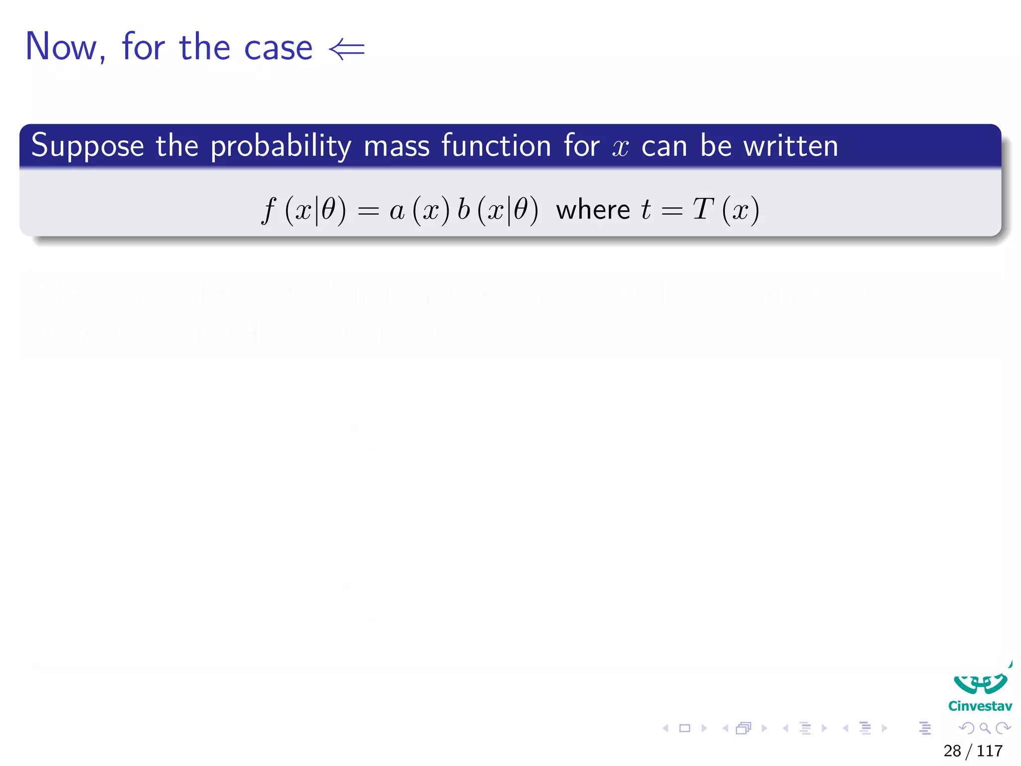 Now, for the case ⇐
Suppose the probability mass function for x can be written
f (x|θ) = a (x) b (x|θ) where t = T (x)
The probability mass function for t is obtained by summing fθ (x, t)
over all x such that T (x) = t
f (t|θ) =
T(x)=t
f (x, t|θ)
=
T(x)=t
f (x|θ) ← independence over t
=
T(x)=t
a (x) bθ (x)
28 / 117
 