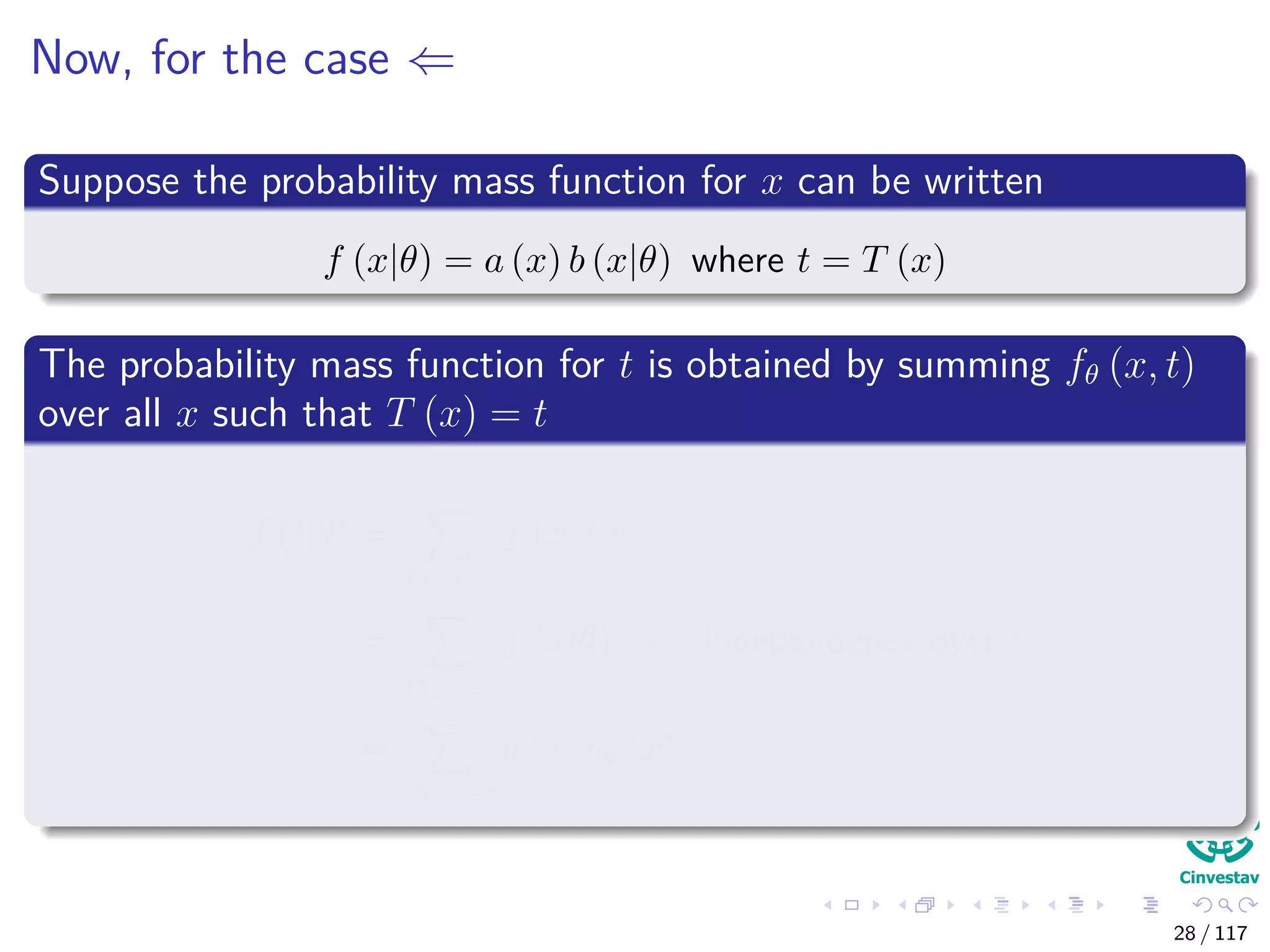 Now, for the case ⇐
Suppose the probability mass function for x can be written
f (x|θ) = a (x) b (x|θ) where t = T (x)
The probability mass function for t is obtained by summing fθ (x, t)
over all x such that T (x) = t
f (t|θ) =
T(x)=t
f (x, t|θ)
=
T(x)=t
f (x|θ) ← independence over t
=
T(x)=t
a (x) bθ (x)
28 / 117
 
