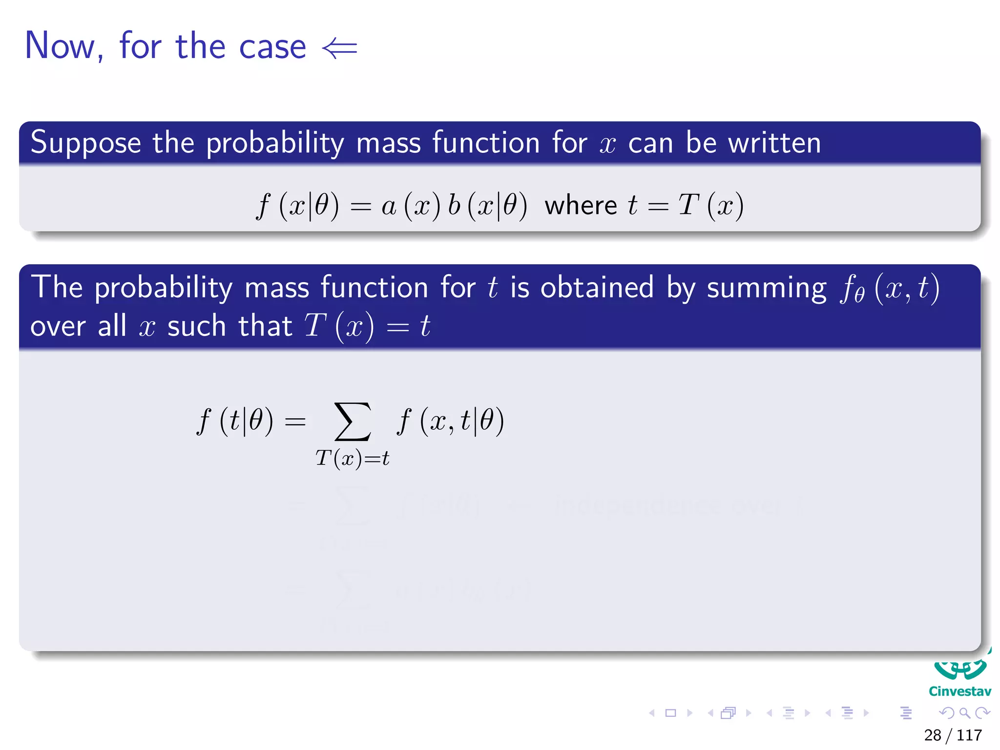 Now, for the case ⇐
Suppose the probability mass function for x can be written
f (x|θ) = a (x) b (x|θ) where t = T (x)
The probability mass function for t is obtained by summing fθ (x, t)
over all x such that T (x) = t
f (t|θ) =
T(x)=t
f (x, t|θ)
=
T(x)=t
f (x|θ) ← independence over t
=
T(x)=t
a (x) bθ (x)
28 / 117
 