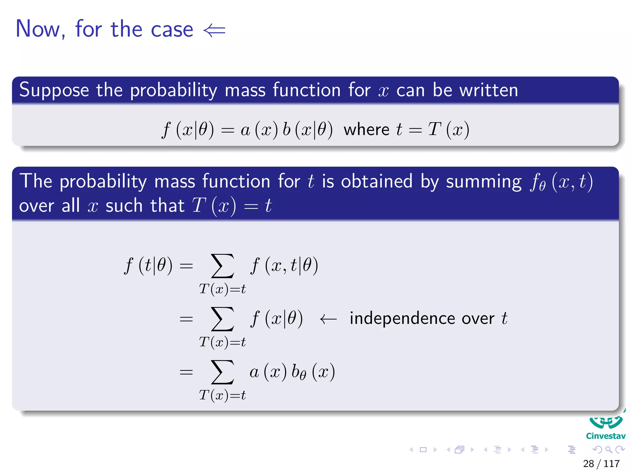 Now, for the case ⇐
Suppose the probability mass function for x can be written
f (x|θ) = a (x) b (x|θ) where t = T (x)
The probability mass function for t is obtained by summing fθ (x, t)
over all x such that T (x) = t
f (t|θ) =
T(x)=t
f (x, t|θ)
=
T(x)=t
f (x|θ) ← independence over t
=
T(x)=t
a (x) bθ (x)
28 / 117
 