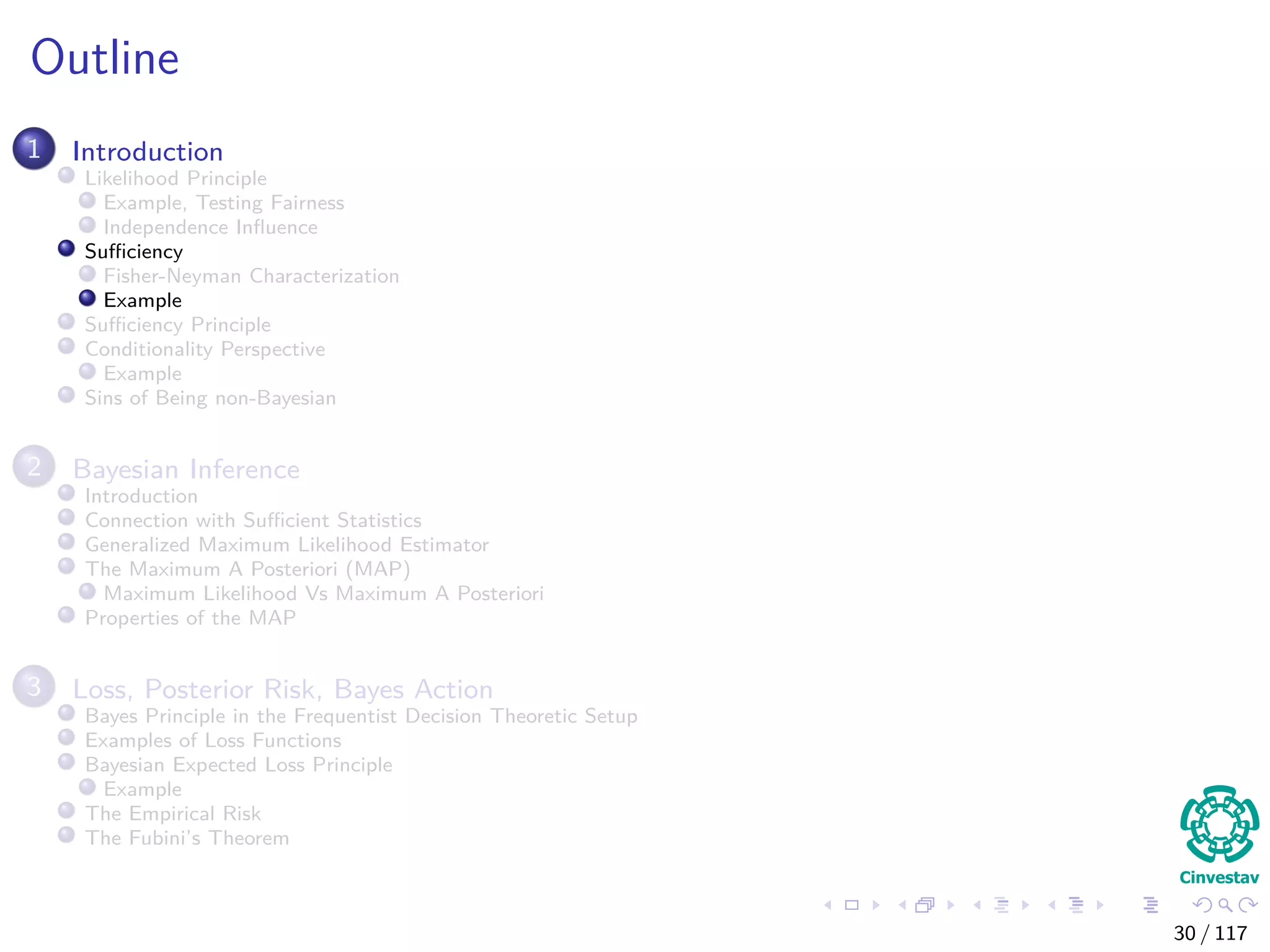Outline
1 Introduction
Likelihood Principle
Example, Testing Fairness
Independence Inﬂuence
Suﬃciency
Fisher-Neyman Characterization
Example
Suﬃciency Principle
Conditionality Perspective
Example
Sins of Being non-Bayesian
2 Bayesian Inference
Introduction
Connection with Suﬃcient Statistics
Generalized Maximum Likelihood Estimator
The Maximum A Posteriori (MAP)
Maximum Likelihood Vs Maximum A Posteriori
Properties of the MAP
3 Loss, Posterior Risk, Bayes Action
Bayes Principle in the Frequentist Decision Theoretic Setup
Examples of Loss Functions
Bayesian Expected Loss Principle
Example
The Empirical Risk
The Fubini’s Theorem
30 / 117
 