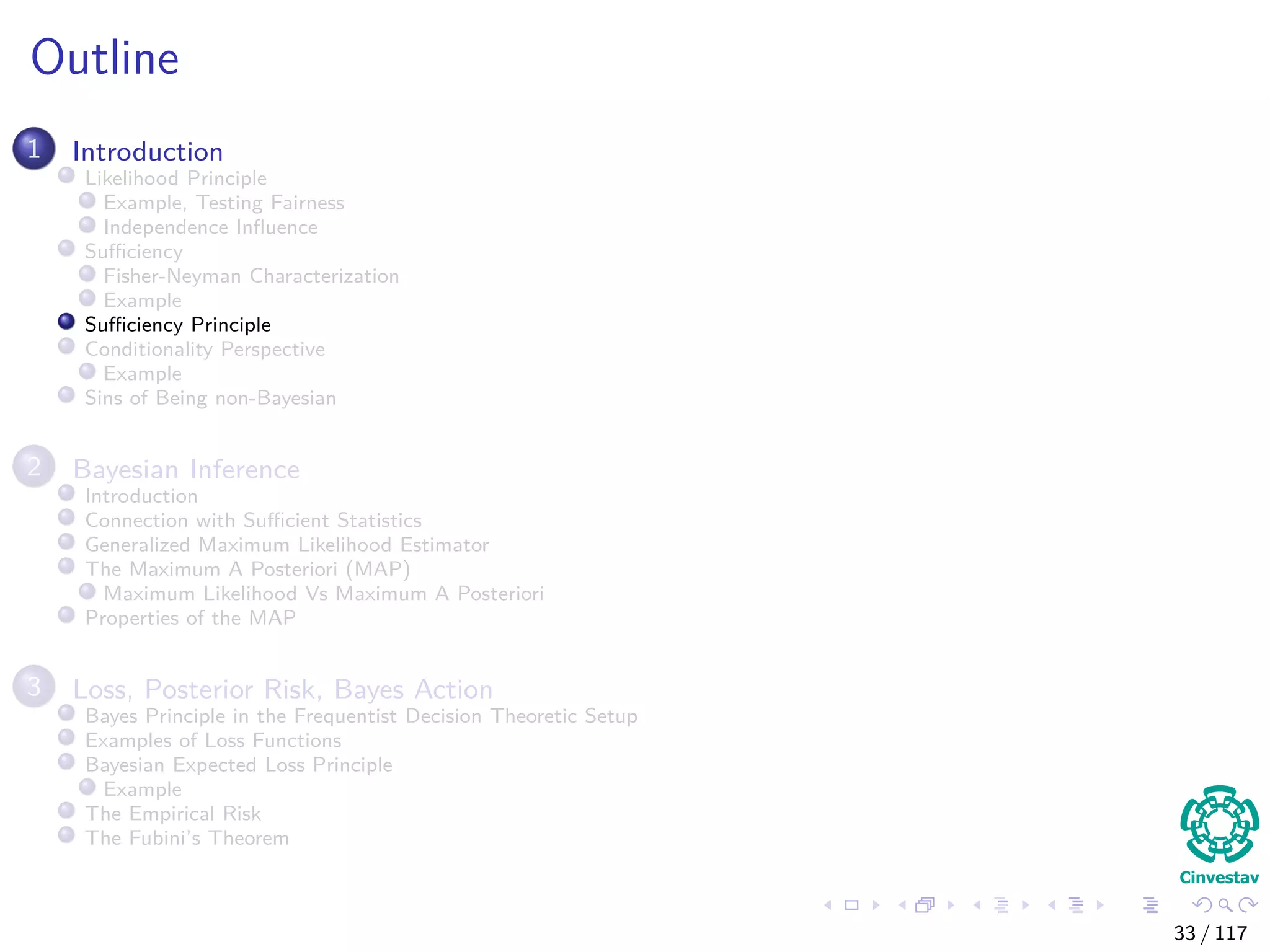 Outline
1 Introduction
Likelihood Principle
Example, Testing Fairness
Independence Inﬂuence
Suﬃciency
Fisher-Neyman Characterization
Example
Suﬃciency Principle
Conditionality Perspective
Example
Sins of Being non-Bayesian
2 Bayesian Inference
Introduction
Connection with Suﬃcient Statistics
Generalized Maximum Likelihood Estimator
The Maximum A Posteriori (MAP)
Maximum Likelihood Vs Maximum A Posteriori
Properties of the MAP
3 Loss, Posterior Risk, Bayes Action
Bayes Principle in the Frequentist Decision Theoretic Setup
Examples of Loss Functions
Bayesian Expected Loss Principle
Example
The Empirical Risk
The Fubini’s Theorem
33 / 117
 