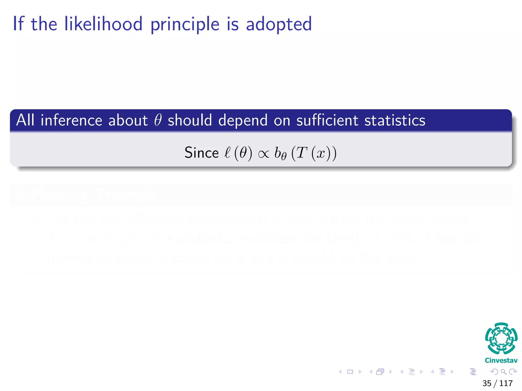 If the likelihood principle is adopted
All inference about θ should depend on suﬃcient statistics
Since (θ) ∝ bθ (T (x))
Suﬃciency Principle
Let the two diﬀerent observations x and y have the same values
T (x) = T (y), of a statistics suﬃcient for family f (·|θ). Then the
inferences about θ based on x and y should be the same.
35 / 117
 
