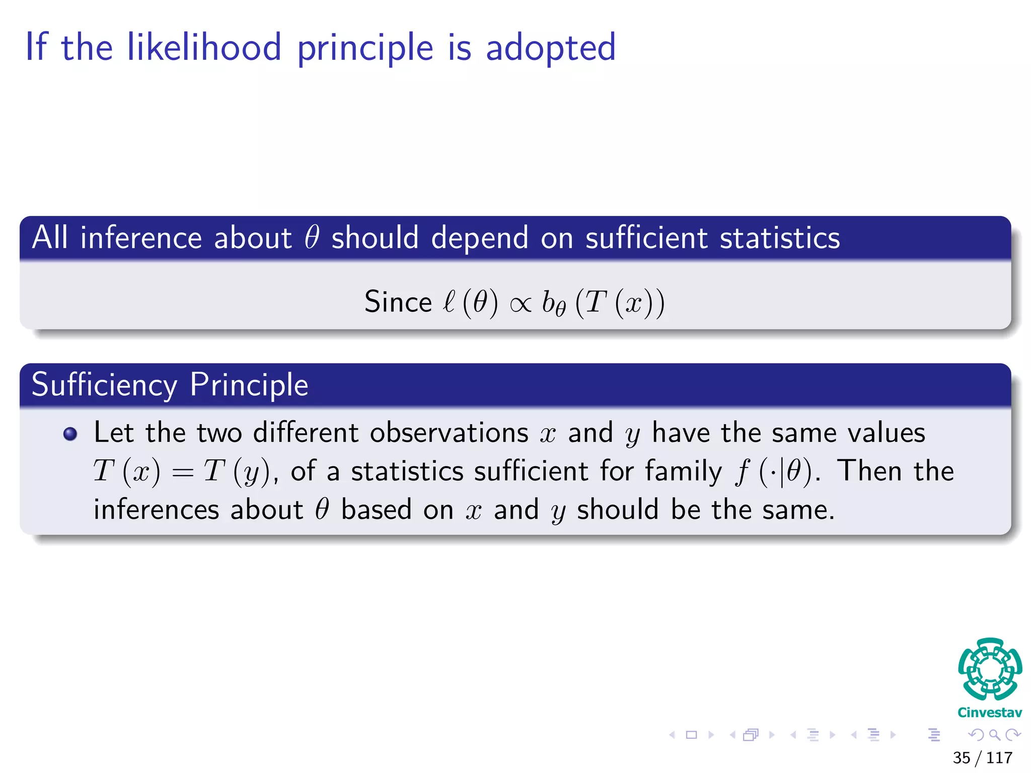 If the likelihood principle is adopted
All inference about θ should depend on suﬃcient statistics
Since (θ) ∝ bθ (T (x))
Suﬃciency Principle
Let the two diﬀerent observations x and y have the same values
T (x) = T (y), of a statistics suﬃcient for family f (·|θ). Then the
inferences about θ based on x and y should be the same.
35 / 117
 