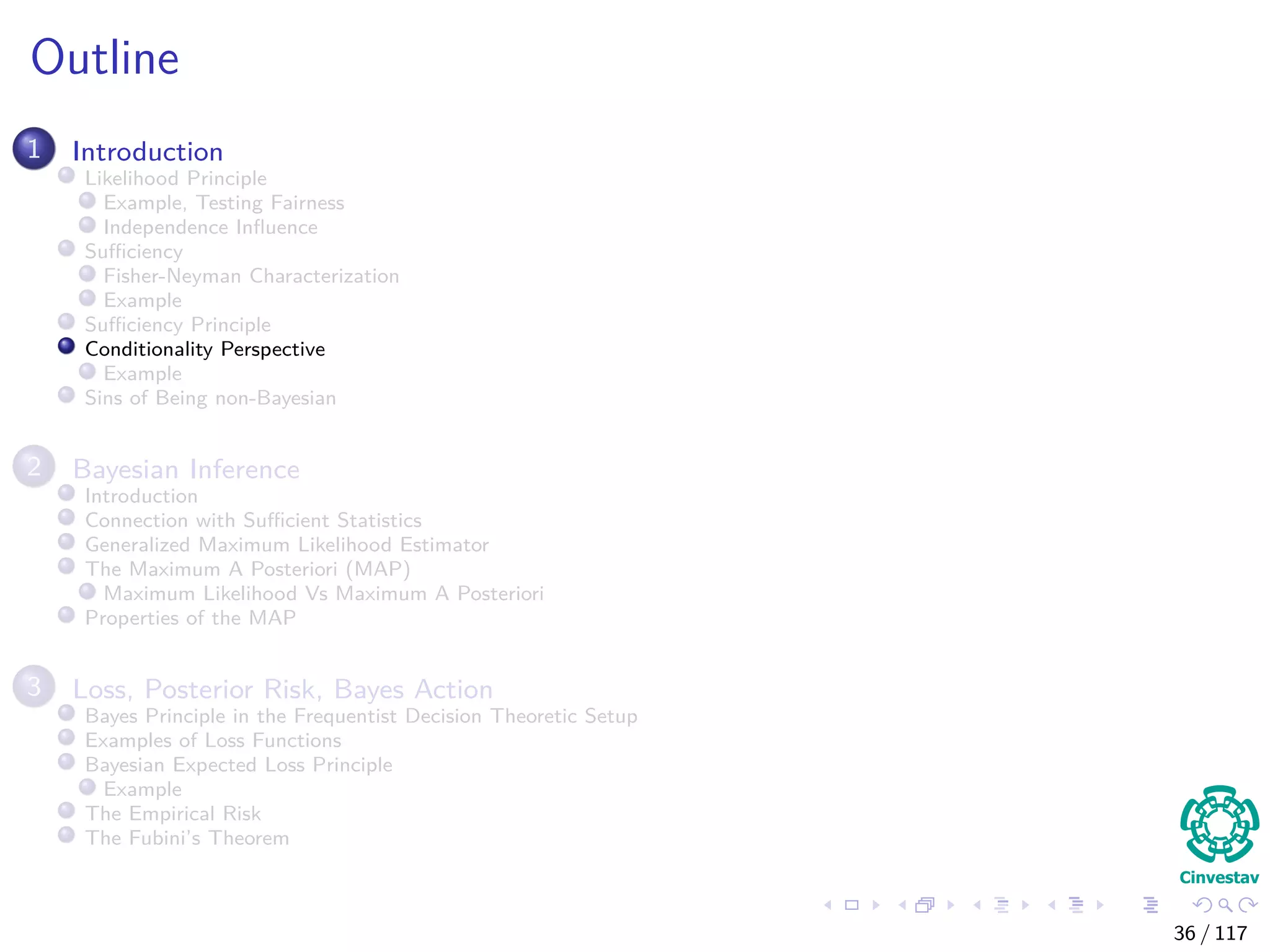Outline
1 Introduction
Likelihood Principle
Example, Testing Fairness
Independence Inﬂuence
Suﬃciency
Fisher-Neyman Characterization
Example
Suﬃciency Principle
Conditionality Perspective
Example
Sins of Being non-Bayesian
2 Bayesian Inference
Introduction
Connection with Suﬃcient Statistics
Generalized Maximum Likelihood Estimator
The Maximum A Posteriori (MAP)
Maximum Likelihood Vs Maximum A Posteriori
Properties of the MAP
3 Loss, Posterior Risk, Bayes Action
Bayes Principle in the Frequentist Decision Theoretic Setup
Examples of Loss Functions
Bayesian Expected Loss Principle
Example
The Empirical Risk
The Fubini’s Theorem
36 / 117
 