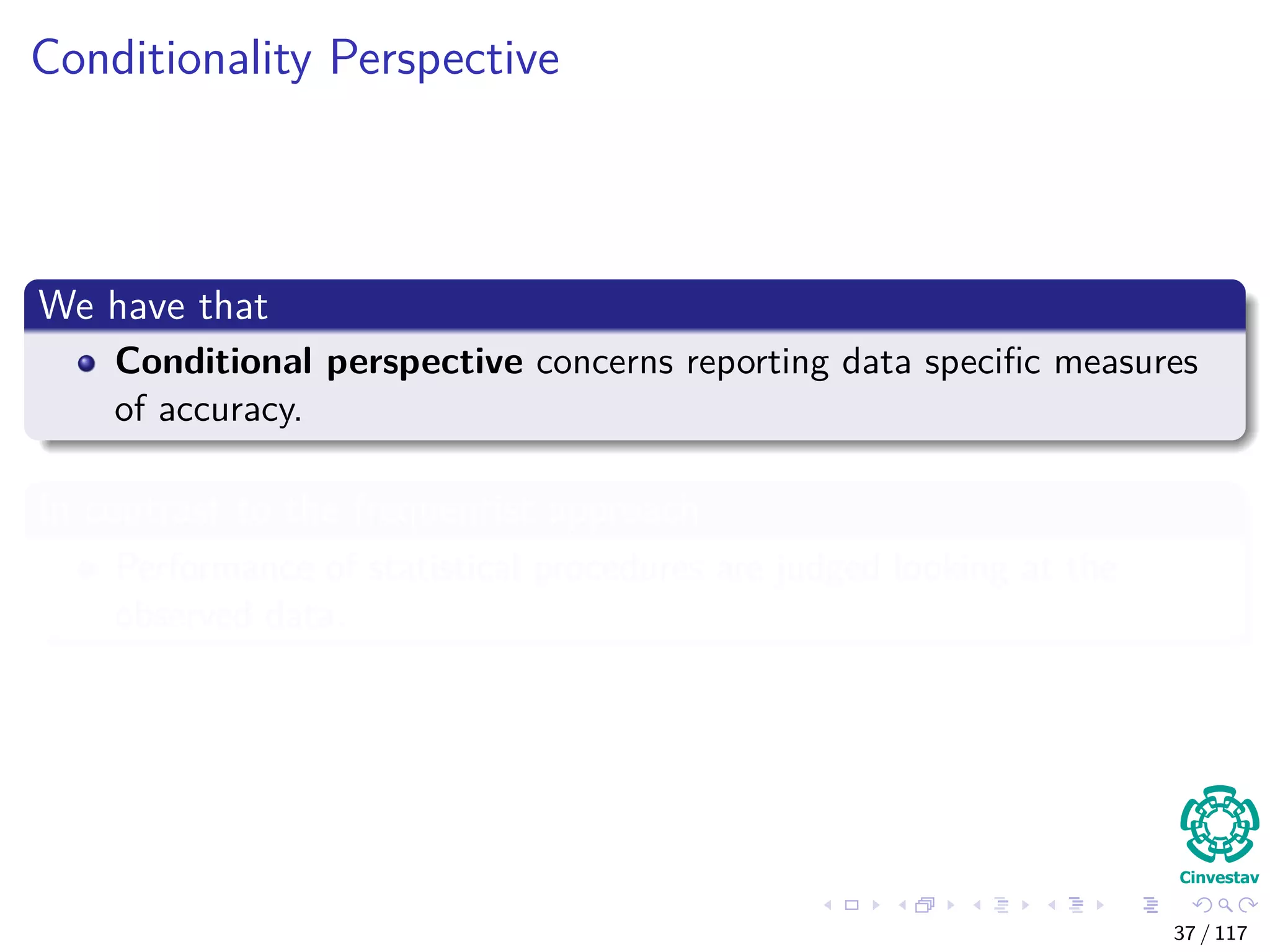 Conditionality Perspective
We have that
Conditional perspective concerns reporting data speciﬁc measures
of accuracy.
In contrast to the frequentist approach
Performance of statistical procedures are judged looking at the
observed data.
37 / 117
 