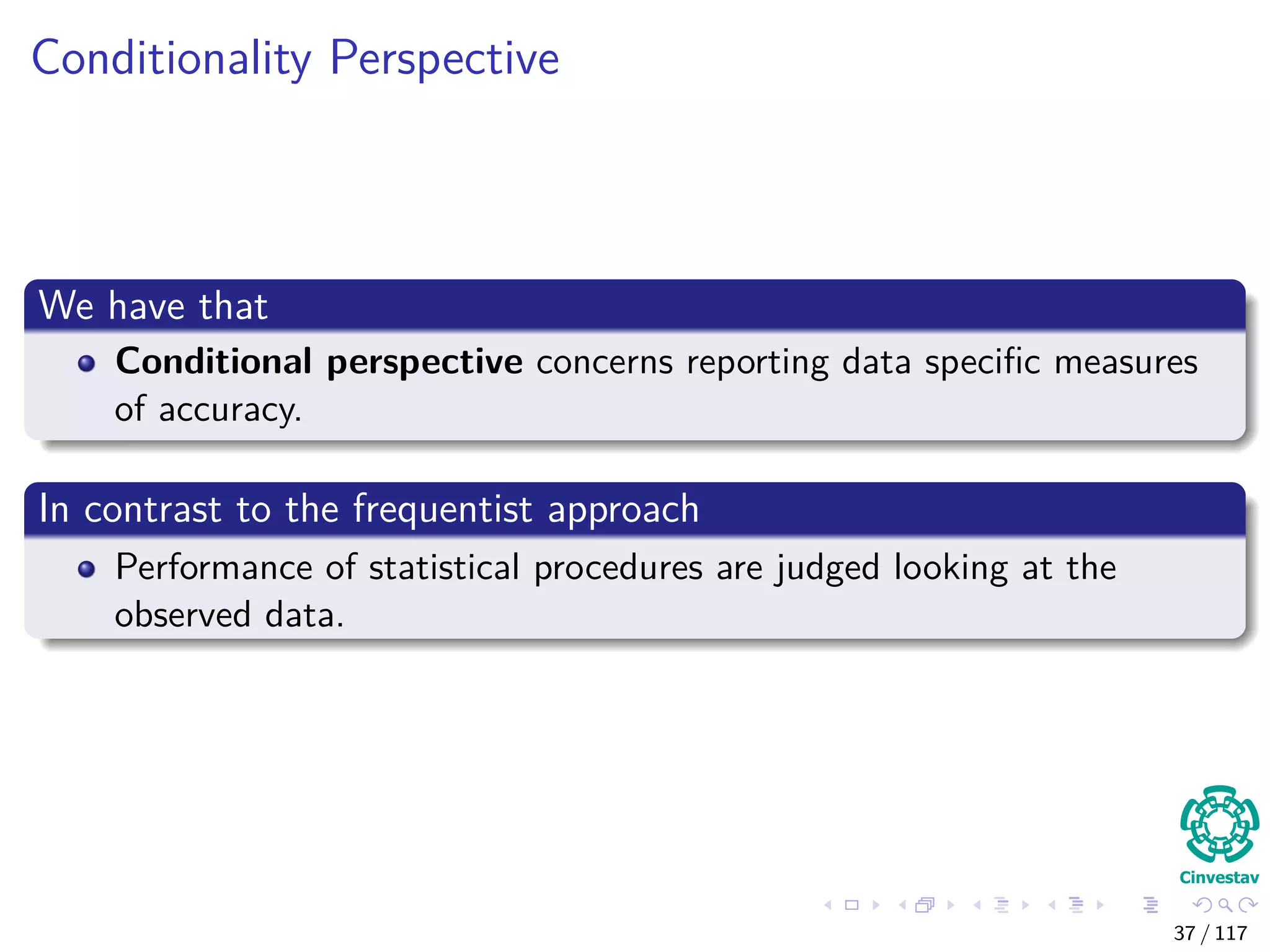 Conditionality Perspective
We have that
Conditional perspective concerns reporting data speciﬁc measures
of accuracy.
In contrast to the frequentist approach
Performance of statistical procedures are judged looking at the
observed data.
37 / 117
 