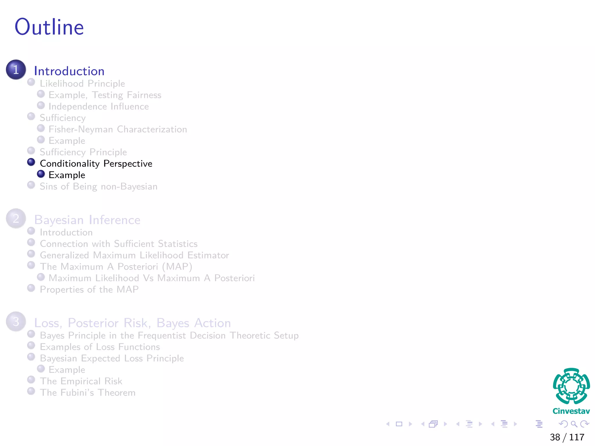 Outline
1 Introduction
Likelihood Principle
Example, Testing Fairness
Independence Inﬂuence
Suﬃciency
Fisher-Neyman Characterization
Example
Suﬃciency Principle
Conditionality Perspective
Example
Sins of Being non-Bayesian
2 Bayesian Inference
Introduction
Connection with Suﬃcient Statistics
Generalized Maximum Likelihood Estimator
The Maximum A Posteriori (MAP)
Maximum Likelihood Vs Maximum A Posteriori
Properties of the MAP
3 Loss, Posterior Risk, Bayes Action
Bayes Principle in the Frequentist Decision Theoretic Setup
Examples of Loss Functions
Bayesian Expected Loss Principle
Example
The Empirical Risk
The Fubini’s Theorem
38 / 117
 