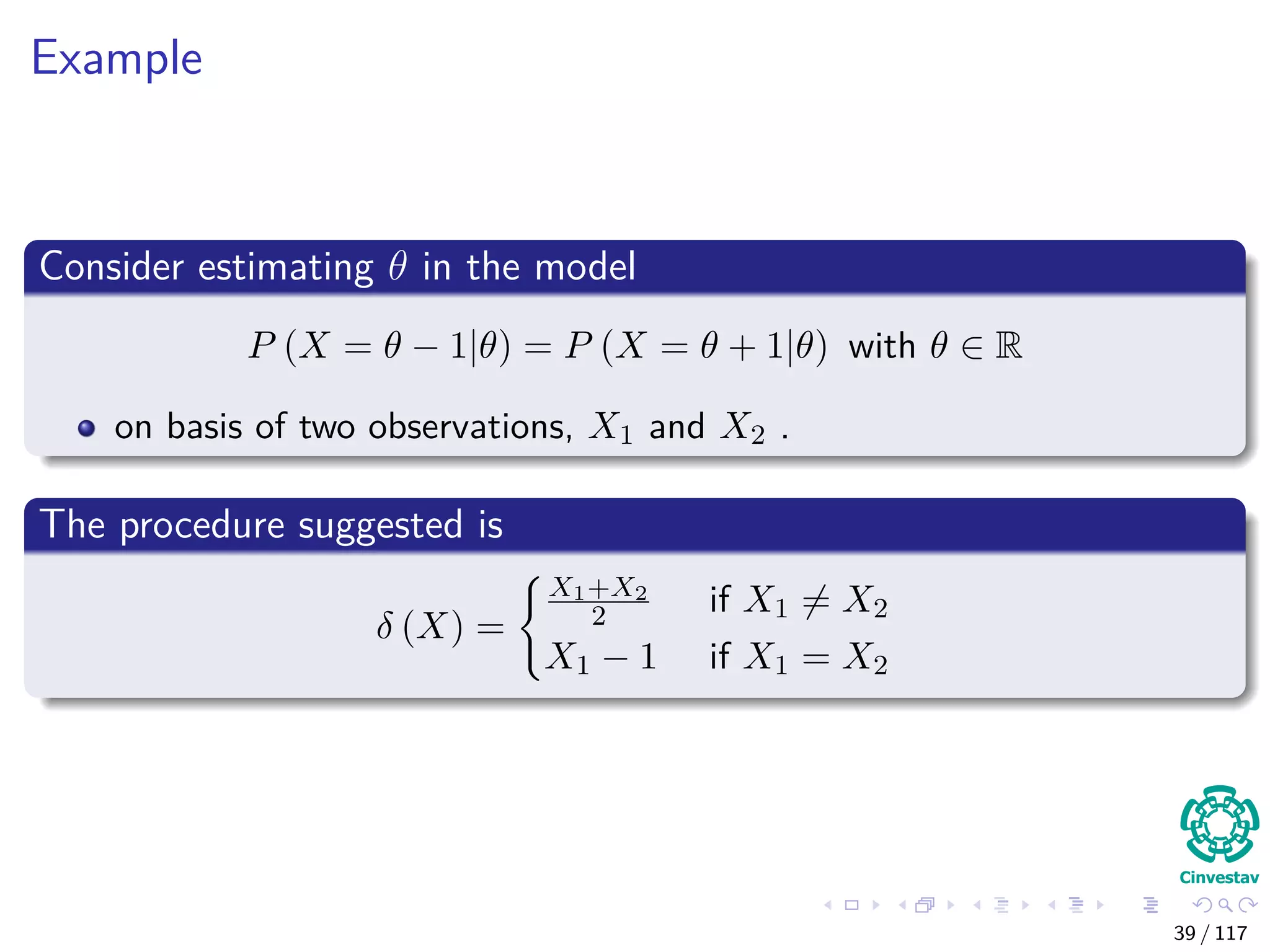 Example
Consider estimating θ in the model
P (X = θ − 1|θ) = P (X = θ + 1|θ) with θ ∈ R
on basis of two observations, X1 and X2 .
The procedure suggested is
δ (X) =
X1+X2
2 if X1 = X2
X1 − 1 if X1 = X2
39 / 117
 