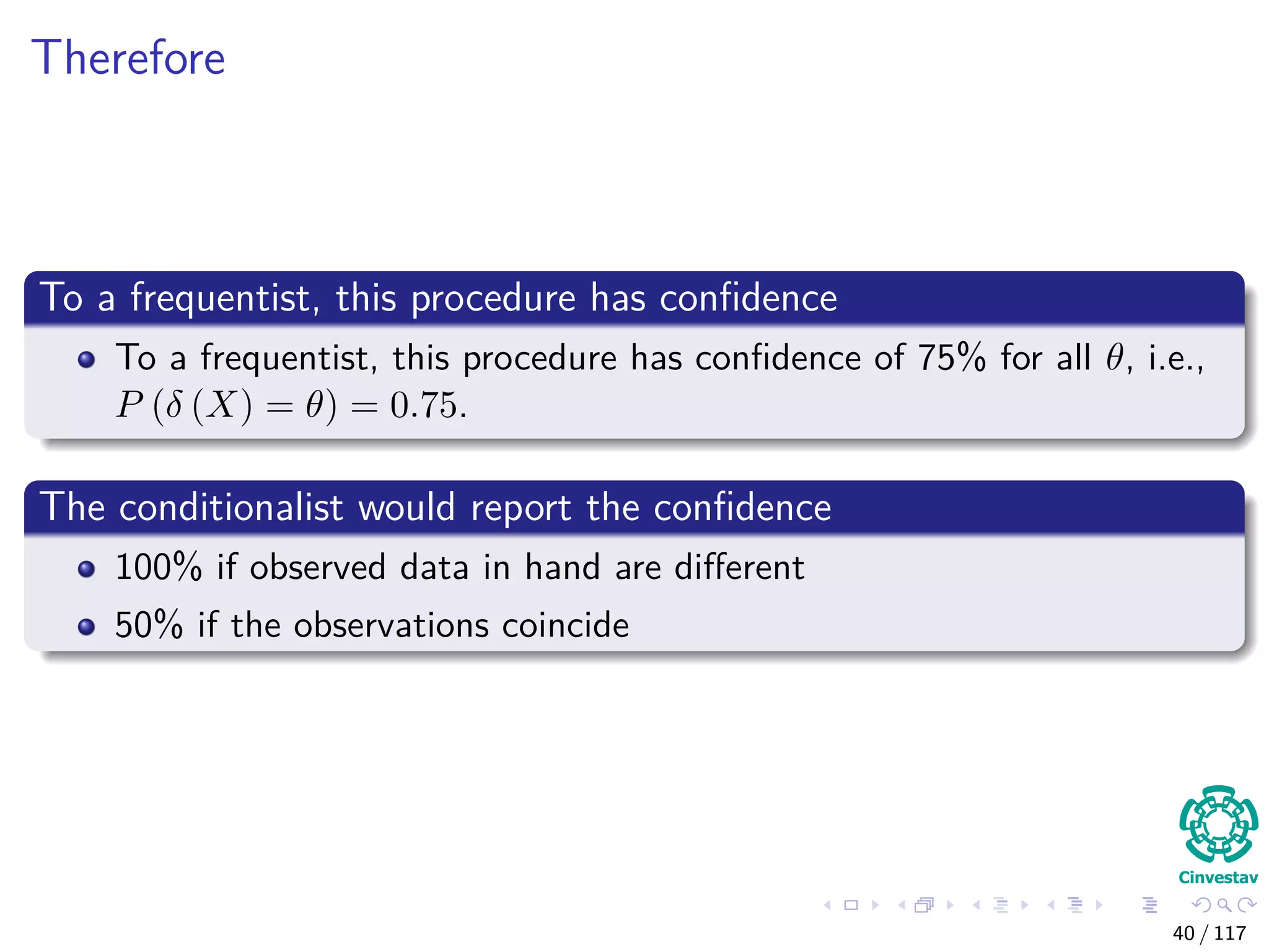Therefore
To a frequentist, this procedure has conﬁdence
To a frequentist, this procedure has conﬁdence of 75% for all θ, i.e.,
P (δ (X) = θ) = 0.75.
The conditionalist would report the conﬁdence
100% if observed data in hand are diﬀerent
50% if the observations coincide
40 / 117
 