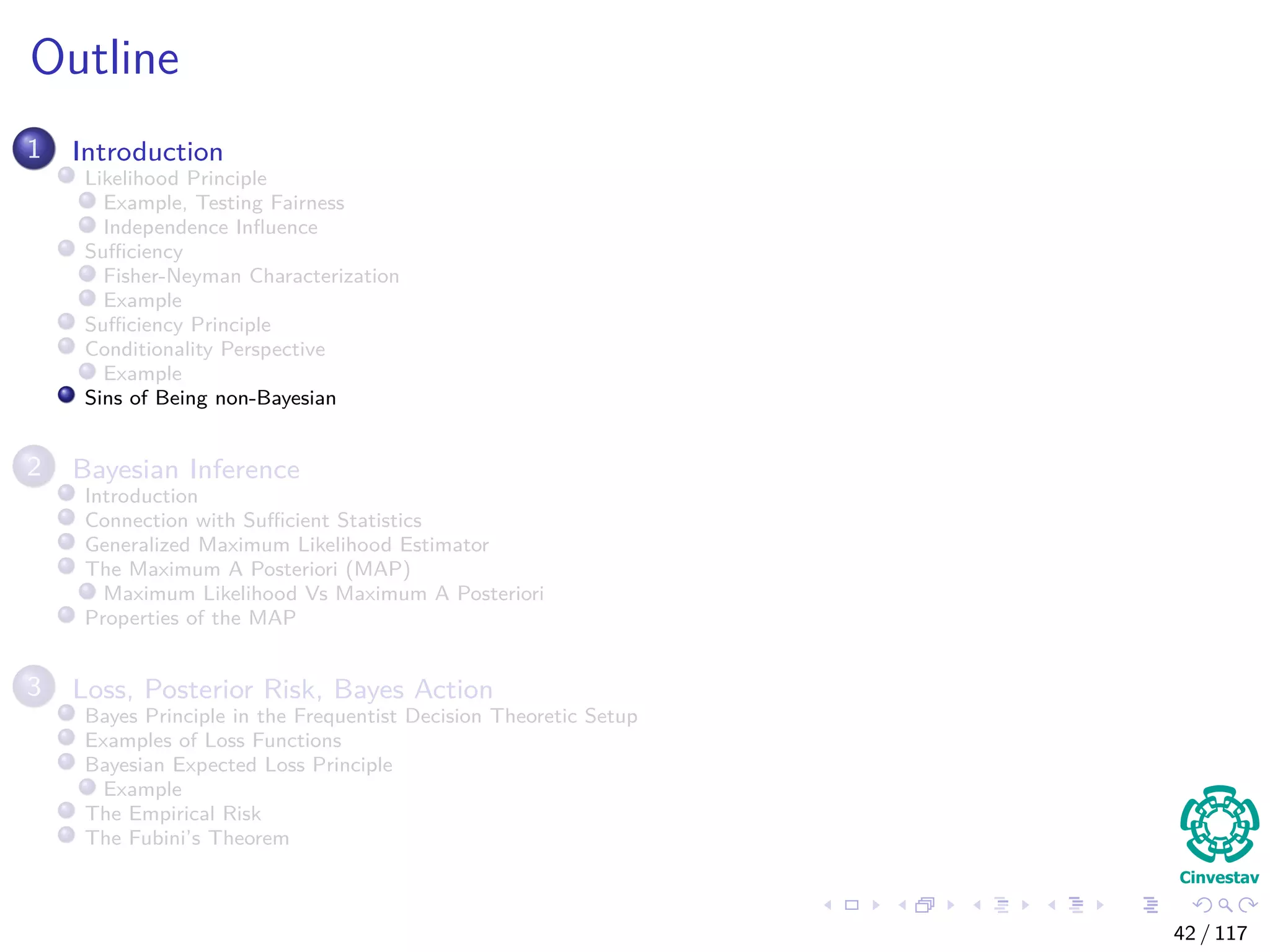 Outline
1 Introduction
Likelihood Principle
Example, Testing Fairness
Independence Inﬂuence
Suﬃciency
Fisher-Neyman Characterization
Example
Suﬃciency Principle
Conditionality Perspective
Example
Sins of Being non-Bayesian
2 Bayesian Inference
Introduction
Connection with Suﬃcient Statistics
Generalized Maximum Likelihood Estimator
The Maximum A Posteriori (MAP)
Maximum Likelihood Vs Maximum A Posteriori
Properties of the MAP
3 Loss, Posterior Risk, Bayes Action
Bayes Principle in the Frequentist Decision Theoretic Setup
Examples of Loss Functions
Bayesian Expected Loss Principle
Example
The Empirical Risk
The Fubini’s Theorem
42 / 117
 