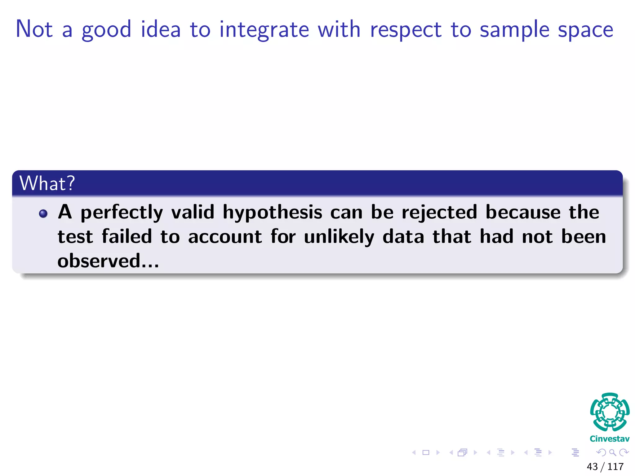 Not a good idea to integrate with respect to sample space
What?
A perfectly valid hypothesis can be rejected because the
test failed to account for unlikely data that had not been
observed...
43 / 117
 