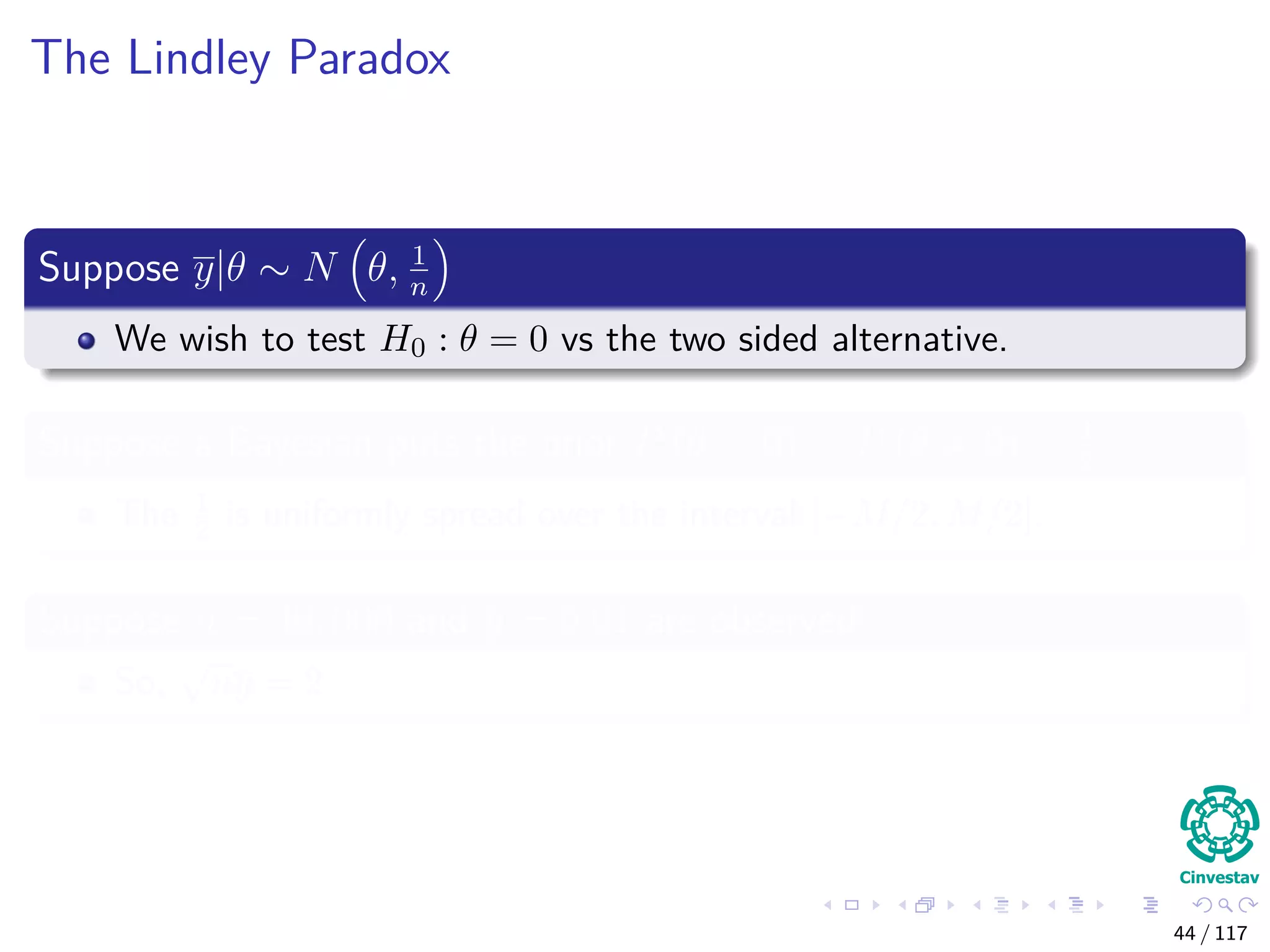 The Lindley Paradox
Suppose y|θ ∼ N θ, 1
n
We wish to test H0 : θ = 0 vs the two sided alternative.
Suppose a Bayesian puts the prior P (θ = 0) = P (θ = 0) = 1
2
The 1
2 is uniformly spread over the interval [−M/2, M/2].
Suppose n = 40, 000 and y = 0.01 are observed
So,
√
ny = 2
44 / 117
 