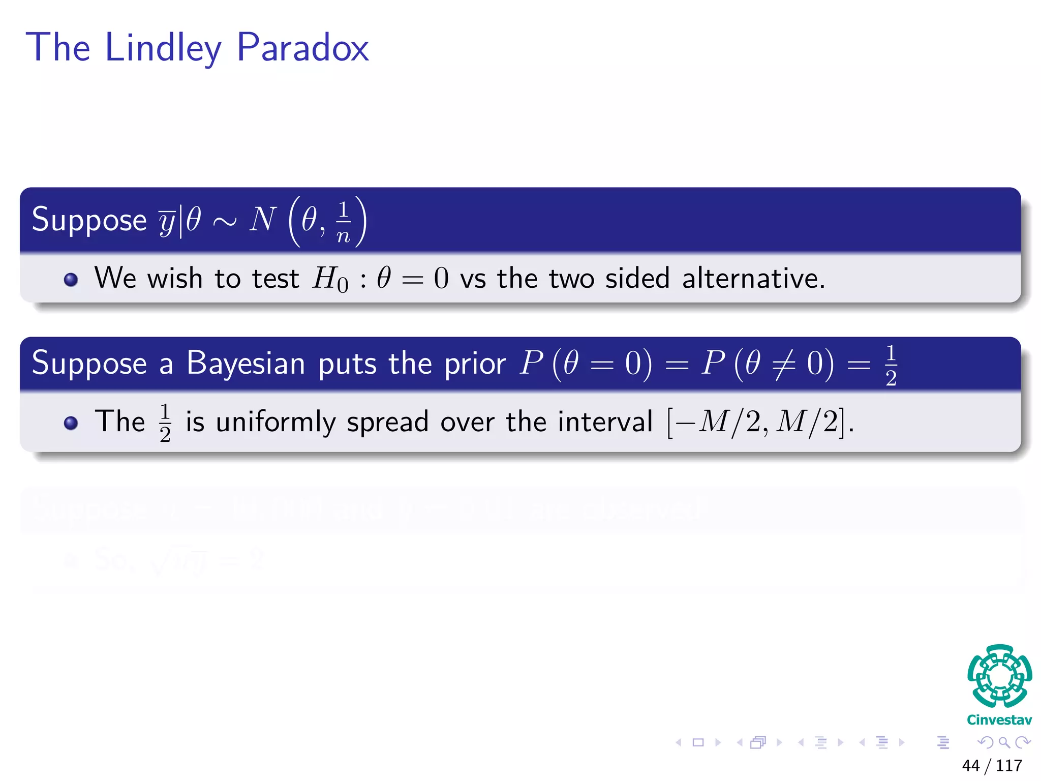 The Lindley Paradox
Suppose y|θ ∼ N θ, 1
n
We wish to test H0 : θ = 0 vs the two sided alternative.
Suppose a Bayesian puts the prior P (θ = 0) = P (θ = 0) = 1
2
The 1
2 is uniformly spread over the interval [−M/2, M/2].
Suppose n = 40, 000 and y = 0.01 are observed
So,
√
ny = 2
44 / 117
 